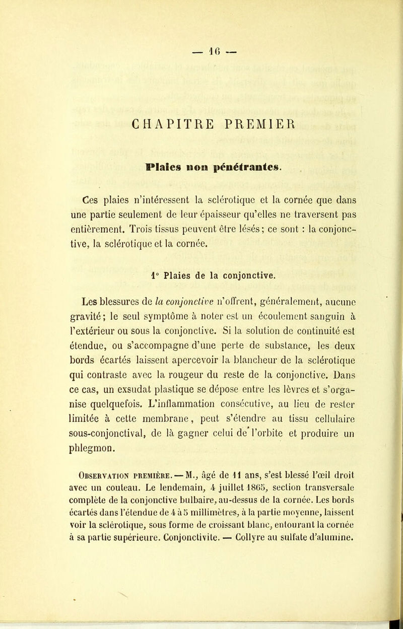 CHAPITRE PREMIER Plaies 11 osi pénétrantes. Ces plaies n’intéressent la sclérotique et la cornée que dans une partie seulement de leur épaisseur qu’elles ne traversent pas entièrement. Trois tissus peuvent être lésés; ce sont : la conjonc- tive, la sclérotique et la cornée. 1° Plaies de la conjonctive. Les blessures de la conjonctive n’offrent, généralement, aucune gravité; le seul symptôme à noter est un écoulement sanguin à l’extérieur ou sous la conjonctive. Si la solution de continuité est étendue, ou s’accompagne d’une perte de substance, les deux bords écartés laissent apercevoir la blancheur de la sclérotique qui contraste avec la rougeur du reste de la conjonctive. Dans ce cas, un exsudât plastique se dépose entre les lèvres et s’orga- nise quelquefois. L’inflammation consécutive, au lieu de rester limitée à cette membrane, peut s’étendre au tissu cellulaire sous-conjonctival, de là gagner celui de’l’orbite et produire un phlegmon. Observation première. — M., âgé de 11 ans, s’est blessé l’œil droit avec un couteau. Le lendemain, 4 juillet 1865, section transversale complète de la conjonctive bulbaire, au-dessus de la cornée. Les bords écartés dans l’étendue de 4 à 5 millimètres, à la partie moyenne, laissent voir la sclérotique, sous forme de croissant blanc, entourant la cornée à sa partie supérieure. Conjonctivite. — Collyre au sulfate d’alumine.