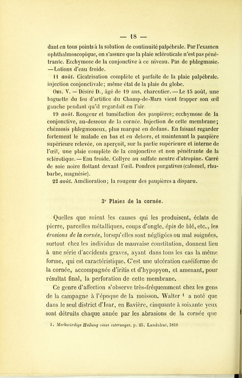dant en tous points à la solution de continuité palpébrale. Par l’examen ophthalmoscopique, on s’assure que la plaie scléroticale n’est pas péné- trante. Ecchymose de la conjonctive à ce niveau. Pas de phlegmasie. — Lotions d’eau froide. 11 août. Cicatrisation complète et parfaite de la plaie palpébrale, injection conjonctivale; même état de la plaie du globe. Obs. V. — Désiré D., âgé de 19 ans, charcutier. — Le 15 août, une baguette du feu d’artifice du Champ-de-Mars vient frapper son œil gauche pendant qu’il regardait en l’air. 19 août. Rougeur et tuméfaction des paupières; ecchymose de la conjonctive, au-dessous de la cornée. Injection de cette membrane; chémosis phlegmoneux, plus marqué en dedans. En faisant regarder fortement le malade en bas et en dehors, et maintenant la paupière supérieure relevée, on aperçoit, sur la partie supérieure et interne de l’œil, une plaie complète de la conjonctive et non pénétrante de la sclérotique. — Eau froide. Collyre au sulfate neutre d’atropine. Carré de soie noire flottant devant l’œil. Poudres purgatives (calomel, rhu- barbe, magnésie). 22 août. Amélioration; la rougeur des paupières a disparu. 3° Plaies de la cornée. Quelles que soient les causes qui les produisent, éclats de pierre, parcelles métalliques, coups d’ongle, épis de blé, etc., les érosions de la cornée, lorsqu’elles sont négligées ou mal soignées, surtout chez les individus de mauvaise constitution, donnent lieu à une série d’accidents graves, ayant dans tous les cas la même forme, qui est caractéristique. C’est une ulcération caséiforme de la cornée, accompagnée d’iritis et d’hypopyon, et amenant, pour résultat final, la perforation de cette membrane. Ce genre d’affection s’observe très-fréquemment, chez les gens de la campagne à l’époque de la moisson. Walter 1 a noté que dans le seul district d’Isar, en Bavière, cinquante à soixante yeux sont détruits chaque année par les abrasions de la cornée que 1. Merkwürdige Heilung eines esteranges, p. 25. Landsliut, 1810
