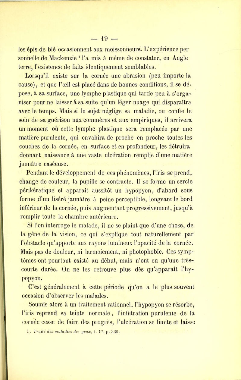 les épis de blé occasionnent aux moissonneurs. L’expérience per sonnelle de Mackenzie 1 l’a mis à même de constater, en Angle terre, l’existence de faits identiquement semblables. Lorsqu’il existe sur la cornée une abrasion (peu importe la cause), et que l’œil est placé dans de bonnes conditions, il se dé- pose, à sa surface, une lymphe plastique qui tarde peu à s’orga- niser pour ne laisser à sa suite qu’un léger nuage qui disparaîtra avec le temps. Mais si le sujet néglige sa maladie, ou confie le soin de sa guérison aux commères et aux empiriques, il arrivera un moment où cette lymphe plastique sera remplacée par une matière purulente, qui envahira de proche en proche toutes les couches de la cornée, en surface et en profondeur, les détruira donnant naissance à une vaste ulcération remplie d’une matière jaunâtre caséeuse. Pendant le développement de ces phénomènes, l’iris se prend, change de couleur, la pupille se contracte. Il se forme un cercle périkératique et apparaît aussitôt un hypopyon, d’abord sous forme d’un liséré jaunâtre à peine perceptible, longeant le bord inférieur de la cornée, puis augmentant progressivement, jusqu’à remplir toute la chambre antérieure. Si l’on interroge le malade, il ne se plaint que d’une chose, de la gêne de la vision, ce qui s’explique tout naturellement par l’obstacle qu’apporte aux rayons lumineux l’opacité de la cornée. Mais pas de douleur, ni larmoiement, ni photophobie. Ces symp- tômes ont pourtant existé au début, mais n’ont eu qu’une très- courte durée. On ne les retrouve plus dès qu’apparaît l’hy- popyon. C’est généralement à cette période qu’on a le plus souvent occasion d’observer les malades. Soumis alors à un traitement rationnel, l’hypopyon se résorbe, l’iris reprend sa teinte normale, l’infiltration purulente de la cornée cesse de faire des progrès, l’ulcération se limite et laisse 1. Traité des maladies des yeux, (. Irr, p. 336.