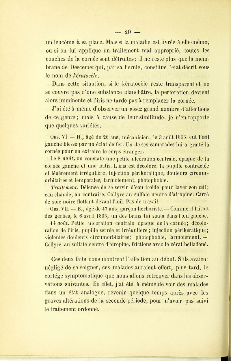 un leucôme à sa place. Mais si la maladie est livrée à elle-même, ou si on lui applique un traitement mal approprié, toutes les couches de la cornée sont détruites; il ne reste plus que la mem- brane de Descemetqui, par sa hernie, constitue l’état décrit sous le nom de kératocèle. Dans cette situation, si le kératocèle reste transparent et ne se couvre pas d’une substance blanchâtre, la perforation devient alors imminente et l'iris ne tarde pas à remplacer la cornée. J’ai été à même d’observer un assez grand nombre d’affections de ce genre ; mais à cause de leur similitude, je n’en rapporte que quelques variétés. Obs. VI. — H., âgé de 26 ans, mécanicien, le 3 août 1803, eut l’œil gauche blessé par un éclat de fer. Un de ses camarades lui a gratté la cornée pour en extraire le corps étranger. Le 8 août, on constate une petite ulcération centrale, opaque de la cornée gauche et une iritis. L’iris est décoloré, la pupille contractée et légèrement irrégulière. Injection périkéralique, douleurs circum- orbitaires et temporales, larmoiement, photophobie. Traitement. Défense de se servir d’eau froide pour laver son œil ; eau chaude, au contraire. Collyre au sulfate neutre d’atropine. Carré de soie noire flottant devant l’œil. Pas de travail. Obs. VIL — B., âgé de 47 ans, garçon herboriste. — Comme il faisait des gerbes, le 6 avril 1865, un des brins lui sauta dans l'œil gauche. 14 août. Petite ulcération centrale opaque de la cornée; décolo- ration de l’iris, pupille serrée et irrégulière; injection périkératique; violentes douleurs circumorbitaires ; photophobie, larmoiement. — Collyre au sulfate neutre d’atropine, frictions avec le cérat belladoné. Ces deux faits nous montrent l’affection au début. S’ils avaient négligé de se soigner, ces malades auraient offert, plus tard, le cortège symptomatique que nous allons retrouver dans les obser- vations suivantes. En effet, j’ai été à même de voir des malades dans un état analogue, revenir quelque temps après avec les graves altérations de la seconde période, pour n’avoir pas suivi le traitement ordonné.