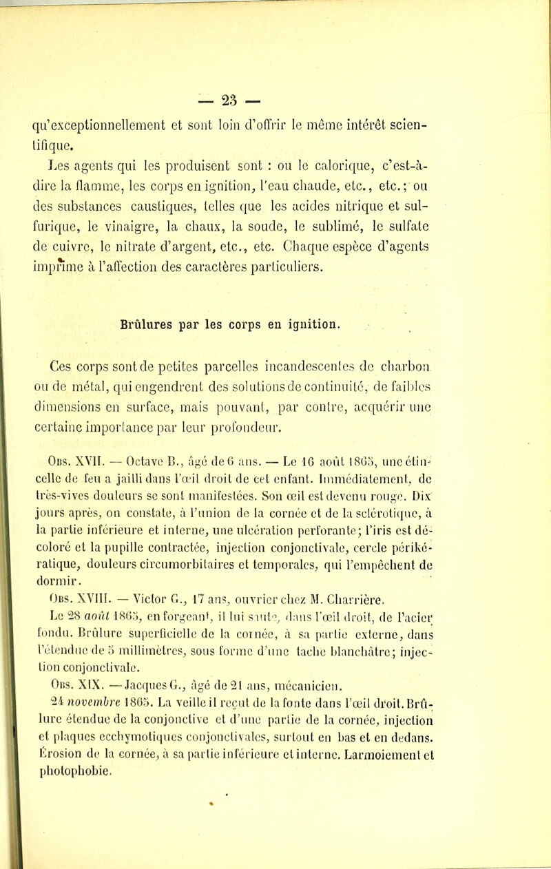 qu exceptionnellement et sont loin d’offrir le même intérêt scien- tifique. Les agents qui les produisent sont : ou le calorique, c’est-à- dire la flamme, les corps en ignition, l'eau chaude, etc., etc.; ou des substances caustiques, telles que les acides nitrique et sul- furique, le vinaigre, la chaux, la soude, le sublimé, le sulfate de cuivre, le nitrate d’argent, etc., etc. Chaque espèce d’agents imprime à l’affection des caractères particuliers. Brûlures par les corps en ignition. Ces corps sont de petites parcelles incandescentes de charbon ou de métal, qui engendrent des solutions de continuité, de faibles dimensions en surface, mais pouvant, par contre, acquérir une certaine importance par leur profondeur. Ods. XVII. — Octave B., âgé de 6 ans. — Le 16 août 1865, une étin- celle de feu a jailli dans l’œil droit de cet enfant. Immédiatement, de très-vives douleurs se sont manifestées. Son œil est devenu rouge. Dix jours après, on constate, à l’union de la cornée et de la sclérotique, à la partie inférieure et interne, une ulcération perforante; l’iris est dé- coloré et la pupille contractée, injection conjonctivale, cercle périké- ratique, douleurs circumorbitaires et temporales, qui l’empêchent de dormir. Obs. XVIII. — Victor G., 17 ans, ouvrier chez M. Charnière. Le 28 août 1866, en forgeant, il lui saute, dans l’œil droit, de l’acier fondu. Brûlure superficielle de la cornée, à sa partie externe, dans l’étendue de 5 millimètres, sous forme d’une tache blanchâtre; injec- tion conjonctivale. Obs. XIX. —Jacques G., âgé de 21 ans, mécanicien. 24 novembre 1865. La veille il reçut de la fonte dans l’œil droit. Brû- lure étendue de la conjonctive et d’une partie de la cornée, injection et plaques ecchymotiques conjonctivales, surtout en bas et en dedans. Érosion de la cornée, à sa partie inférieure et interne. Larmoiement et photophobie.
