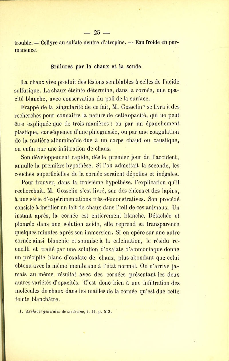 {rouble. — Collyre ail sulfate neutre d’atropine. — Eau froide en per- manence. Brûlures par la chaux et la soude. La chaux vive produit des lésions semblables à celles de l’acide sulfurique. La chaux éteinte détermine, dans la cornée, une opa- cité blanche, avec conservation du poli de la surface. Frappé de la singularité de ce fait, M. Gosselin1 se livra à des recherches pour connaître la nature de cette opacité, qui ne peut être expliquée que de trois manières : ou par un épanchement plastique, conséquence d’une phlegmasie, ou par une coagulation de la matière albuminoïde due à un corps chaud ou caustique, ou enfin par une infiltration de chaux. Son développement rapide, dès le premier jour de l’accident, annulle la première hypothèse. Si l’on admettait la seconde, les couches superficielles de la cornée seraient dépolies et inégales. Pour trouver, dans la troisième hypothèse, l’explication qu’il recherchait, M. Gosselin s’est livré, sur des chiens et des lapins, à une série d’expérimentations très-démonstratives. Son procédé consiste à instiller un lait de chaux dans l’œil de ces animaux. Un instant après, la cornée est entièrement blanche. Détachée et plongée dans une solution acide, elle reprend sa transparence quelques minutes après son immersion. Si on opère sur une autre cornée ainsi blanchie et soumise à la calcination, le résidu re- cueilli et traité par une solution d’oxalate d’ammoniaque donne un précipité blanc d’oxalate de chaux, plus abondant que celui obtenu avec la même membrane à l’état normal. On n’arrive ja- mais au même résultat avec des cornées présentant les deux autres variétés d’opacités. C’est donc bien à une infiltration des molécules de chaux dans les mailles de la cornée qu’est due cette teinte blanchâtre. 1. Archives generales de médecine, t. II, p. 513.