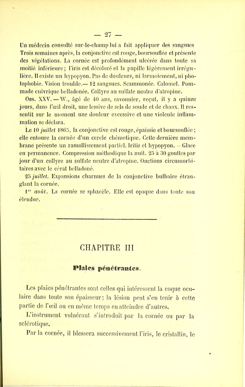Un médecin consulté sur-le-champ lui a fait appliquer des sangsues Trois semaines après, la conjonctive est rouge, boursouflée et présente des végétations. La cornée est profondément ulcérée dans toute sa moitié inférieure; l’iris est décoloré et la pupille légèrement irrégu- lière. 11 existe un hvpopyon. Pas de douleurs, ni larmoiement, ni pho- tophobie. Vision trouble.— 12 sangsues. Scammonée. Calomel. Pom- made cuivrique belladonée. Collyre au sulfate neutre d'atropine. Obs. XXV. — W., âgé de 40 ans, savonnier, reçut, il y a quinze jours, dans l’œil droit, une lessive de sels de soude et de chaux. 11 res- sentit sur le moment une douleur excessive et une violente inflam- mation se déclara. Le 10 juillet 1865, la conjonctive est rouge, épaissie et boursouflée; elle entoure la cornée d’un cercle chémotique. Celte dernière mem- brane présente un ramollissement partiel. Iritis et hypopyon. - Glace en permanence. Compression méthodique la nuit. 25 à 30 gouttes par jour d’un collyre au sulfate neutre d’atropine. Onctions circumorbi- tairesavec le cérat belladone. 25 juillet. Expansions charnues de la conjonctive bulbaire étran- glant la cornée. 1er août. La cornée se sphacèle. Elle est opaque dans toute son étendue. CHAPITRE III Piales pénétrantes. Les plaies pénétrantes sont celles qui intéressent la coque ocu- laire dans toute son épaisseur; la lésion peut s’en tenir à cette partie de l’œil ou en même temps en atteindre d’autres. L’instrument vulnérant s’introduit par la cornée ou par la sclérotique. Par la cornée, il blessera successivement l’iris, le cristallin, le