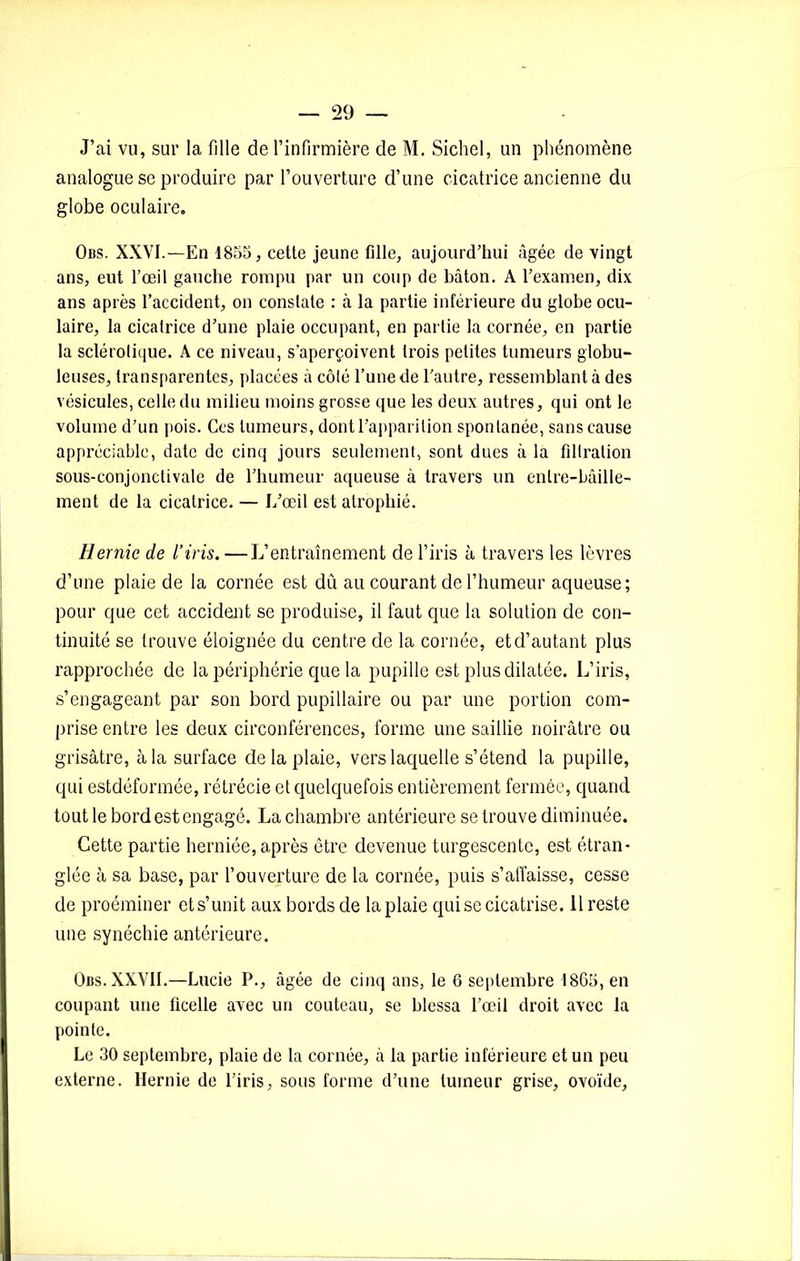 J’ai vu, sur la fille de l’infirmière de M. Sichel, un phénomène analogue se produire par l’ouverture d’une cicatrice ancienne du globe oculaire. Obs. XXVI.—En 1855, cette jeune fille, aujourd’hui âgée de vingt ans, eut l’œil gauche rompu par un coup de bâton. A l’examen, dix ans après l’accident, on constate : à la partie inférieure du globe ocu- laire, la cicatrice d’une plaie occupant, en partie la cornée, en partie la sclérolique. A ce niveau, s’aperçoivent trois petites tumeurs globu- leuses, transparentes, placées à côté l’une de l’autre, ressemblant à des vésicules, celle du milieu moins grosse que les deux autres, qui ont le volume d’un pois. Ces tumeurs, dont l’apparition spontanée, sans cause appréciable, date de cinq jours seulement, sont dues à la filtration sous-conjonctivale de l’humeur aqueuse à travers un entre-bâille- ment de la cicatrice. — L’œil est atrophié. Hernie de l’iris. —L’entraînement de l’iris à travers les lèvres d’une plaie de la cornée est dû au courant de l’humeur aqueuse; pour que cet accident se produise, il faut que la solution de con- tinuité se trouve éloignée du centre de la cornée, et d’autant plus rapprochée de la périphérie que la pupille est plus dilatée. L’iris, s’engageant par son bord pupillaire ou par une portion com- prise entre les deux circonférences, forme une saillie noirâtre ou grisâtre, à la surface de la plaie, vers laquelle s’étend la pupille, qui estdéformée, rétrécie et quelquefois entièrement fermée, quand tout le bord est engagé. La chambre antérieure se trouve diminuée. Cette partie herniée, après être devenue turgescente, est étran- glée à sa base, par l’ouverture de la cornée, puis s’affaisse, cesse de proéminer et s’unit aux bords de la plaie qui se cicatrise. 11 reste une synéchie antérieure. Obs. XXVII.—Lucie P., âgée de cinq ans, le 6 septembre 1865, en coupant une ficelle avec un couteau, se blessa l’œil droit avec la pointe. Le 30 septembre, plaie de la cornée, à la partie inférieure et un peu externe. Hernie de l’iris, sous forme d’une tumeur grise, ovoïde,