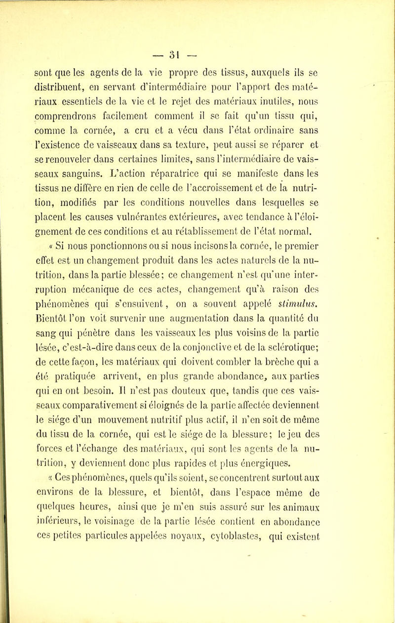 sont que les agents de la vie propre des tissus, auxquels ils se distribuent, en servant d’intermédiaire pour l’apport des maté- riaux essentiels de la vie et le rejet des matériaux inutiles, nous comprendrons facilement comment il se fait qu’un tissu qui, comme la cornée, a cru et a vécu dans l’état ordinaire sans l’existence de vaisseaux dans sa texture, peut aussi se réparer et se renouveler dans certaines limites, sans l’intermédiaire de vais- seaux sanguins. L’action réparatrice qui se manifeste dans les tissus ne diffère en rien de celle de l’accroissement et de la nutri- tion, modifiés par les conditions nouvelles dans lesquelles se placent les causes vulnérantes extérieures, avec tendance à l’éloi- gnement de ces conditions et au rétablissement de l’état normal. « Si nous ponctionnons ou si nous incisons la cornée, le premier effet est un changement produit dans les actes naturels de la nu- trition, dans la partie blessée; ce changement n’est qu’une inter- ruption mécanique de ces actes, changement qu’à raison des phénomènes qui s’ensuivent, on a souvent appelé stimulus. Bientôt l’on voit survenir une augmentation dans la quantité du sang qui pénètre dans les vaisseaux les plus voisins de la partie lésée, c’est-à-dire dans ceux de la conjonctive et de la sclérotique; de cette façon, les matériaux qui doivent combler la brèche qui a été pratiquée arrivent, en plus grande abondance, aux parties qui en ont besoin. 11 n’est pas douteux que, tandis que ces vais- seaux comparativement si éloignés de la partie affectée deviennent le siège d’un mouvement nutritif plus actif, il n’en soit de même du tissu de la cornée, qui est le siège de la blessure; le jeu des forces et l’échange des matériaux, qui sont les agents de la nu- trition, y deviennent donc plus rapides et plus énergiques. « Ces phénomènes, quels qu’ils soient, se concentrent surtout aux environs de la blessure, et bientôt, dans l’espace même de quelques heures, ainsi que je m’en suis assuré sur les animaux inférieurs, le voisinage de la partie lésée contient en abondance ces petites particules appelées noyaux, cytoblastes, qui existent