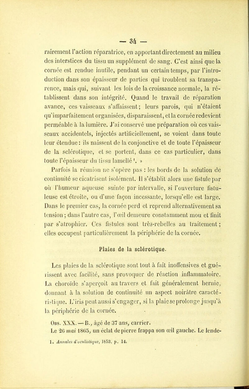 - 3 h - rairement l’action réparatrice, en apportant directement au milieu des interstices du tissu un supplément de sang. C’est ainsi que la cornée est rendue inutile, pendant un certain temps, par l’intro- duction dans son épaisseur de parties qui troublent sa transpa- rence, mais qui, suivant les lois de la croissance normale, la ré- tablissent dans son intégrité. Quand le travail de réparation avance, ces vaisseaux s’affaissent; leurs parois, qui n’étaient qu’imparfaitement organisées, disparaissent, et la cornée redevient perméable à la lumière. J’ai conservé une préparation où ces vais- seaux accidentels, injectés artificiellement, se voient dans toute leur étendue: ils naissent de la conjonctive et de toute l’épaisseur de la sclérotique, et se portent, dans ce cas particulier, dans toute l’épaisseur du tissu lamellé '. » Parfois la réunion ne s’opère pas : les bords de la solution de continuité se cicatrisent isolément. Il s’établit alors une fistule par où l’humeur aqueuse suinte par intervalle, si l’ouverture fistu- leuse est étroite, ou d’une façon incessante, lorsqu’elle est large. Dans le premier cas, la cornée perd et reprend alternativement sa tension ; dans l’autre cas, l’œil demeure constamment mou et finit par s’atrophier. Ces fistules sont très-rebelles au traitement ; elles occupent particulièrement la périphérie de la cornée. Plaies de la sclérotique. Les plaies de la sclérotique sont tout à fait inoffensives et gué- rissent avec facilité, sans provoquer de réaction inflammatoire. La choroïde s’aperçoit au travers et fait généralement hernie, donnant à la solution de continuité un aspect noirâtre caracté- ristique. L’iris peut aussi s’engager, si la plaie se prolonge jusqu’à la périphérie de la cornée. Ous. XXX. — B., âgé de 37 ans, carrier. Le 20 mai 1805, un éclat de pierre frappa son œil gauche. Le lende- 1. Annales d’uculistique, 1853, p. 14.