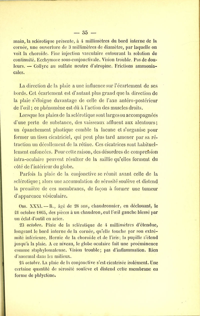 main, la sclérotique présente, à 4 millimètres du bord interne de la cornée, nne ouverture de 3 millimèlres de diamètre, par laquelle on voit la choroïde. Fine injection vasculaire entourant la solution de continuité. Ecchymose sous-conjonctivale. Vision trouble. Pas de dou- leurs. — Collyre au sulfate neutre d’atropine. Frictions ammonia- cales. La direction de la plaie a une influence sur l’écartement de ses bords. Cet écartement est d’autant plus grand que la direction de la plaie s’éloigne davantage de celle de l’axe antéro-postérieur de l’œil ; ce phénomène est dû à l’action des muscles droits. Lorsque les plaies de la sclérotique sont largesou accompagnées d’une perte de substance, des vaisseaux affluent aux alentours; un épanchement plastique comble la lacune et s’organise pour former un tissu cicatriciel, qui peut plus tard amener par sa ré- traction un décollement de la rétine. Ces cicatrices sont habituel- lement enfoncées. Pour cette raison, des désordres de compression intra-oculaire peuvent résulter de la saillie qu’elles forment du côté de l’intérieur du globe. Parfois la plaie de la conjonctive se réunit avant celle de la sclérotique ; alors une accumulation de sérosité soulève et distend la première de ces membranes, de façon à former une tumeur d’apparence vésiculaire. Oüs. XXXI. — R., âgé de 28 ans, chaudronnier, en déclouant, le 21 octobre 1865, des pièces à un chaudron, eut l’œil gauche blessé par un éclat d’outil en acier. 23 oclobre. Plaie de la sclérotique de 4 millimètres d’étendue, longeant le bord interne de la cornée, qu’elle touche par son extré- mité inférieure. Hernie de la choroïde et de l’iris; la pupille s’étend jusqu’à la plaie. A ce niveau, le globe oculaire fait une proéminence comme staphylomateuse. Vision trouble; pas d’inllammalion. Rien d’anormal dans les milieux. 24 oclobre. La plaie de la conjonctive s’est cicatrisée isolément. Une certaine quantité de sérosité soulève et distend cctle membrane en forme de phlyctène.