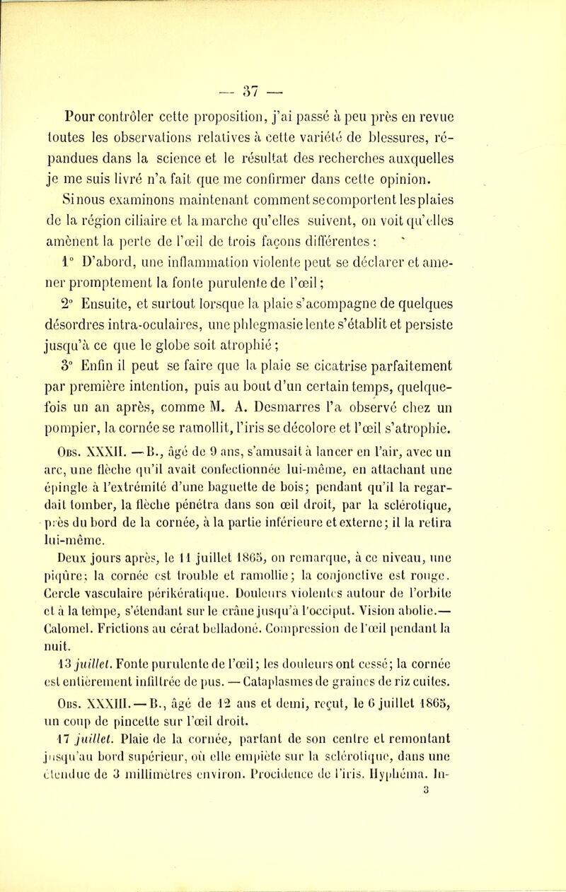 Pour contrôler cette proposition, j’ai passé à peu près en revue toutes les observations relatives à cette variété de blessures, ré- pandues dans la science et le résultat des recherches auxquelles je me suis livré n’a fait que me confirmer dans cette opinion. Sinous examinons maintenant comment secomportent les plaies de la région ciliaire et la marche qu’elles suivent, on voit qu’elles amènent la perte de l’œil de trois façons différentes : 1° D’abord, une inflammation violente peut se déclarer et ame- ner promptement la fonte purulente de l’œil ; 2° Ensuite, et surtout lorsque la plaie s’acompagne de quelques désordres intra-oculaires, une phlegmasie lente s’établit et persiste jusqu’à ce que le globe soit atrophié ; 3° Enfin il peut se faire que la plaie se cicatrise parfaitement par première intention, puis au bout d’un certain temps, quelque- fois un an après, comme M. A. Desmarres l’a observé chez un pompier, la cornée se ramollit, l’iris se décolore et l’œil s’atrophie. Obs. XXXII. —B., âge de 9 ans, s’amusait à lancer en l’air, avec un arc, une flèche qu’il avait confectionnée lui-même, en attachant une épingle à l’extrémité d’une baguette de bois; pendant qu’il la regar- dait tomber, la flèche pénétra dans son œil droit, par la sclérotique, près du bord de la cornée, à la partie inférieure et externe; il la retira lui-même. Deux jours après, le H juillet 1865, on remarque, à ce niveau, une piqûre; la cornée est trouble et ramollie; la conjonctive est rouge. Cercle vasculaire périkératique. Douleurs violentes autour de l’orbite cl à la tempe, s’étendant sur le crâne jusqu’à l’occiput. Vision abolie.— Calomel. Frictions au cérat belladoné. Compression de l’œil pendant la nuit. 13 juillet. Fonte purulente de l’œil; les douleurs ont cessé; la cornée est entièrement infiltrée de pus. — Cataplasmes de graines de riz cuites. Obs. XXXIII. — B., âgé de 12 ans et demi, reçut, le G juillet 1865, un coup de pincette sur l’œil droit. 17 juillet. Plaie de la cornée, partant de son centre et remontant jusqu’au bord supérieur, où elle empiète sur la sclérotique, dans une étendue de 3 millimètres environ. Procidence de l’iris. Hyphéma. In-