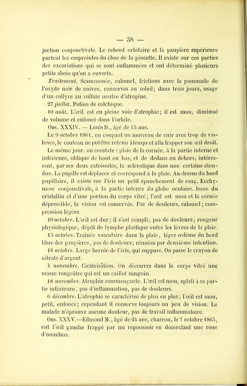 jection conjonctivale. Le rebord orbitaire et la paupière supérieure portent les empreintes du clioc de la pincette. Il existe sur ces parties des excoriations qui se sont enflammées et. ont déterminé plusieurs petits abcès qu’on a ouverts. Traitement. Scammonée, calomel, frictions avec la pommade de l’oxyde noir de cuivre, conserves au soleil; dans trois jours, usage d’un collyre au sulfate neutre d’atropine. 27 juillet. Potion de colchique. 10 août. L’œil est en pleine voie d’atrophie; il est mou, diminué de volume et enfoncé dans l’orbite. Ons. XXXIV. — LouisD.,âgé de 15 ans. Le 9 octobre 18G1, en coupant un morceau de cuir avec trop de vio- lence, le couteau ne putêtre retenu àtemps et alla frapper son œil droit. Le même jour, on constate : plaie de la cornée, à la partie interne et inférieure, oblique de haut en bas, et de dedans en dehors, intéres- sant, par ses deux extrémités, la sclérotique dans une certaine éten- due. La pupille est déplacée et correspond à la plaie. Au-dessus du bord pupillaire, il existe sur l’iris un petit épanchement de sang. Ecchy- mose conjonctivale, à la partie interne du globe oculaire. Issue du cristallin et d’une portion du corps vitré; l’œil est mou et la cornée dépressible, la vision est conservée. Pas de douleurs, calomel ; com- pression légère. 10octobre. L'œil est dur; il s’est rempli; pas de douleurs; rougeur physiologique, dépôt de lymphe plastique entre les lèvres de la plaie. 13 octobre. Traînée vasculaire dans la plaie, léger œdème du bord libre des paupières, pas de douleurs; réunion par deuxième intention. 18 octobre. Large hernie de l’iris, qui suppure. On passe le crayon de nitrate d’argent. 4 novembre. Cicatrisation. On découvre dans le corps vitré une masse rougeâtre qui est un caillot sanguin. 18 novembre. Atrophie commençante. L’œil est mou, aplati à sa par- tie inférieure, pas d’inflammation, pas de douleurs. 6 décembre. L’atrophie se caractérise de plus en plus; l’œil est mou, petit, enfoncé; cependant il conserve toujours un peu de vision. Le malade n’éprouve aucune douleur, pas de travail inflammatoire. Obs. XXXV.—Edmond M., âgé de 24 ans, charron, le 7 octobre 1865, eut l’œil gauche frappé par un repoussoir en décerclant une roue d’omnibus.