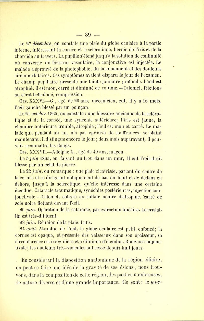Le 27 décembre, on constate une plaie du globe oculaire à la partie interne, intéressant la cornée et la sclérotique; hernie de l’iris et de la choroïde au travers. La pupille s’étend jusqu’à la solution de continuité où converge un faisceau vasculaire, la conjonctive est injectée. Le malade a éprouvé de la photophobie, du larmoiement et des douleurs circumorbitaires. Ces symptômes avaient disparu le jour de l’examen. Le champ pupillaire présente une teinte jaunâtre profonde. L’œil est atrophié; il est mou, carré et diminué de volume.—Calomel, frictions au cérat belladoné, compression. Obs. XXXVI.—G., âgé de 26 ans, mécanicien, eut, il y a 16 mois, l’œil gauche blessé par un poinçon. Le 21 octobre 1865, on constate : une blessure ancienne de la scléro- tique et de la cornée, une synéchie antérieure; l’iris est jaune, la chambre antérieure trouble; atrophie; l’œil est mou et carré. Le ma- lade qui, pendant un an, n’a pas éprouvé de souffrances, se plaint maintenant: il distingue encore le jour; deux mois auparavant, il pou- vait reconnaître les doigts. Obs. XXXVII. —Adolphe G., âgé de 49 ans, maçon. Le 5 juin 1865, en faisant un trou dans un mur, il eut l’œil droit blessé par un éclat de pierre. Le 22 juin, on remarque : une plaie cicatrisée, partant du centre de la cornée et se dirigeant obliquement de bas en haut et de dedans en dehors, jusqu’à la sclérotique, qu’elle intéresse dans une certaine étendue. Cataracte traumatique, synéchies postérieures, injection con- jonctivale.—Calomel, collyre au sulfate neutre d’atropine, 'carré de soie noire flottant devant l’œil. 26 juin. Opération de la cataracte, par extraction linéaire. Le cristal- lin est très-difflaent. 28 juin. Réunion delà plaie. Iritis. 24 août. Atrophie de l’œil, le globe oculaire est petit, enfoncé; la cornée est opaque, et présente des vaisseaux dans son épaisseur, sa circonférence est irrégulière et a diminué d’étendue. Rougeur conjonc- tivale; les douleurs très-violentes ont cessé depuis huit jours. En considérant la disposition anatomique de la région ciliaire, on peut se faire une idée de la gravité de ses lésions; nous trou- vons, dans la composition de cette région, des parties nombreuses, de nature diverse et d’une grande importance. Ce sont : le mus-