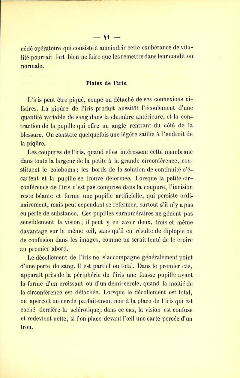 cédé opératoire qui consiste à amoindrir cette exubérance de vita- lité pourrait fort bien ne faire que les remettre dans leur condition normale. Plaies de l’iris. L’iris peut être piqué, coupé ou détaché de ses connexions ci- liaires. La piqûre de l’iris produit aussitôt l’écoulement d’une quantité variable de sang dans la chambre antérieure, et la con- traction de la pupille qui offre un angle rentrant du côté de la blessure. On constate quelquefois une légère saillie à l’endroit de la piqûre. Les coupures de l’iris, quand elles intéressent cette membrane dans toute la largeur de la petite à la grande circonférence, con- stituent le coloboma; les bords de la solution de continuité s’é- cartent et la pupille se trouve déformée. Lorsque la petite cir- conférence de l’iris n’est pas comprise dans la coupure, l’incision reste béante et forme une pupille artificielle, qui persiste ordi- nairement, mais peut cependant se refermer, surtout s’il n’y a pas eu perte de substance. Ces pupilles surnuméraires ne gênent pas sensiblement la vision ; il peut y en avoir deux, trois et même davantage sur le même œil, sans qu’il en résulte de diplopie ou de confusion dans les images, comme on serait tenté de le croire au premier abord. Le décollement de l’iris ne s’accompagne généralement point d’une perte de sang. Il est partiel ou total. Dans le premier cas, apparaît près de la périphérie de l’iris une fausse pupille ayant la forme d’un croissant ou d’un demi-cercle, quand la moitié de la circonférence est détachée. Lorsque le décollement est total, on aperçoit un cercle parfaitement noir à la place de l’iris qui est caché derrière la sclérotique; dans ce cas, la vision est confuse et redevient nette, si l’on place devant l’œil une carte percée d’un trou.