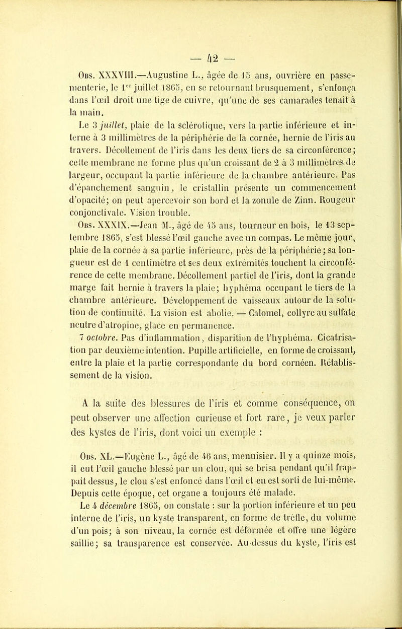 Oiis. XXXVIII.—Augustine L., âgée de 15 ans, ouvrière en passe- menterie, le 1er juillet 1865, en se retournant brusquement, s’enfonça dans l’œil droit une tige de cuivre, qu’une de ses camarades tenait à la main. Le 3 juillet, plaie de la sclérotique, vers la partie inférieure et in- terne à 3 millimètres de la périphérie de la cornée, hernie de l’iris au travers. Décollement de l’iris dans les deux tiers de sa circonférence; cette membrane ne forme plus qu’un croissant de L2 à 3 millimètres de largeur, occupant la partie inférieure de la chambre antérieure. Pas d’épanchement sanguin, le cristallin présente un commencement d’opacité; on peut apercevoir son bord et la zonule de Zinn. Rougeur conjonctivale. Vision trouble. Oirs. XXXIX.—Jean M., âgé de 45 ans, tourneur en bois, le 13 sep- tembre 1863, s’est blessé l’œil gauche avec un compas. Le même jour, plaie de la cornée à sa partie inférieure, près de la périphérie; sa lon- gueur est de 1 centimètre et ses deux extrémités touchent la circonfé- rence de cette membrane. Décollement partiel de l’iris, dont la grande marge fait hernie à travers la plaie; hyphéma occupant le tiers de la chambre antérieure. Développement de vaisseaux autour de la solu- tion de continuité. La vision est abolie. — Calomel, collyre au sulfate neutre d’atropine, glace en permanence. 7 octobre. Pas d’inflammation, disparition de l’hyphéma. Cicatrisa- tion par deuxième intention. Pupille artificielle, en forme de croissant, entre la plaie et la partie correspondante du bord cornéen. Rétablis- sement de la vision. A. la suite des blessures de l’iris et comme conséquence, on peut observer une affection curieuse et fort rare, je veux parler des kystes de l’iris, dont voici un exemple : Oiîs. XL.—Eugène L., âgé de 46 ans, menuisier. Il y a quinze mois, il eut l’œil gauche blessé par un clou, qui se brisa pendant qu’il frap- pait dessus, le clou s’est enfoncé dans l’œil et en est sorti de lui-même. Depuis celte époque, cet organe a toujours été malade. Le 4 décembre 1865, on constate : sur la portion inférieure et un peu interne de l’iris, un kyste transparent, en forme de trèfle, du volume d’un pois; à son niveau, la cornée est déformée et offre une légère saillie; sa transparence est conservée. Au-dessus du kyste, l’iris est