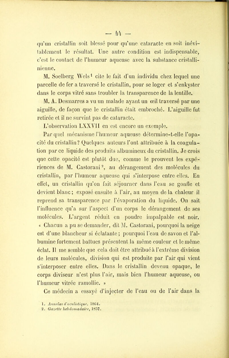 — l\h - qu’un cristallin soit blessé pour qu’une cataracte en soit inévi- tablement le résultat. Une autre condition est indispensable, c’est le contact de l’humeur aqueuse avec la substance cristalli- nienne. M. Soelberg Wels1 cite le fait d’un individu chez lequel une parcelle de fer a traversé le cristallin, pour se loger et s’enkyster dans le corps vitré sans troubler la transparence de la lentille. M. A. Desmarres a vu un malade ayant un œil traversé par une aiguille, de façon que le cristallin était embroché. L’aiguille fut retirée et il ne survint pas de cataracte. L’observation LXXVII en est encore un exemple. Par quel mécanisme l’humeur aqueuse détermine-t-elle l’opa- cité du cristallin? Quelques auteurs l’ont attribuée à la coagula- tion par ce liquide des produits albumineux du cristallin. Je crois que cette opacité est plutôt due, comme le prouvent les expé- riences de M. Castorani2, au dérangement des molécules du cristallin, par l’humeur aqueuse qui s’interpose entre elles. En effet, un cristallin qu’on fait séjourner dans l’eau se gonfle et devient blanc ; exposé ensuite à l’air, au moyen de la chaleur il reprend sa transparence par l’évaporation du liquide. On sait l’influence qu’a sur l’aspect d’un corps le dérangement de ses molécules. L’argent réduit en poudre impalpable est noir. « Chacun a pu se demander, dit M. Castorani, pourquoi la neige est d’une blancheur si éclatante; pourquoi l’eau de savon et l’al- bumine fortement battues présentent la même couleur et le même éclat. Il me semble que cela doit être attribué à l’extrême division de leurs molécules, division qui est produite par l’air qui vient s’interposer entre elles. Dans le cristallin devenu opaque, le corps diviseur n’est plus l’air, mais bien l’humeur aqueuse, ou l’humeur vitrée ramollie. » Ce médecin a essayé d’injecter de l’eau ou de l’air dans la 1. Annales d'oculistique, 1864. 2. Gazette hebdomadaire, 1857.