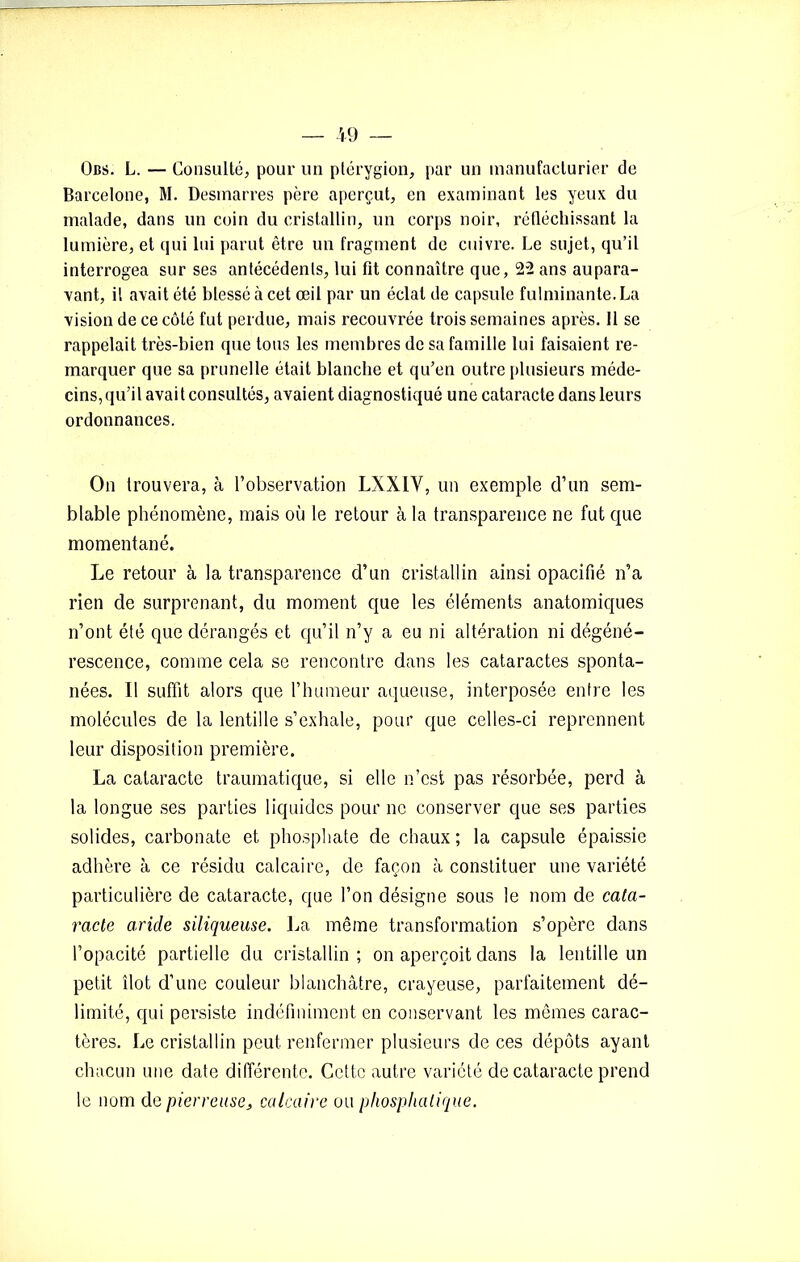 Obs. L. — Consulté, pour un ptérygion, par un manufacturier de Barcelone, M. Desmarres père aperçut, en examinant les yeux du malade, dans un coin du cristallin, un corps noir, réfléchissant la lumière, et qui lui parut être un fragment de cuivre. Le sujet, qu’il interrogea sur ses anfécédenls, lui fit connaître que, 22 ans aupara- vant, il avait été blessé à cet œil par un éclat de capsule fulminante. La vision de ce côté fut perdue, mais recouvrée trois semaines après. 11 se rappelait très-bien que tous les membres de sa famille lui faisaient re- marquer que sa prunelle était blanche et qu’en outre plusieurs méde- cins, qu’il avait consultés, avaient diagnostiqué une cataracte dans leurs ordonnances. On trouvera, à l’observation LXXIY, un exemple d’un sem- blable phénomène, mais où le retour à la transparence ne fut que momentané. Le retour à la transparence d’un cristallin ainsi opacifié n’a rien de surprenant, du moment que les éléments anatomiques n’ont été que dérangés et qu’il n’y a eu ni altération ni dégéné- rescence, comme cela se rencontre dans les cataractes sponta- nées. Il suffit alors que l’humeur aqueuse, interposée entre les molécules de la lentille s’exhale, pour que celles-ci reprennent leur disposition première. La cataracte traumatique, si elle n’est pas résorbée, perd à la longue ses parties liquides pour ne conserver que ses parties solides, carbonate et phosphate de chaux ; la capsule épaissie adhère à ce résidu calcaire, de façon à constituer une variété particulière de cataracte, que l’on désigne sous le nom de cata- racte aride siliqueuse. La même transformation s’opère dans l’opacité partielle du cristallin; on aperçoit dans la lentille un petit îlot d’une couleur blanchâtre, crayeuse, parfaitement dé- limité, qui persiste indéfiniment en conservant les mêmes carac- tères. Le cristallin peut renfermer plusieurs de ces dépôts ayant chacun une date différente. Cette autre variété de cataracte prend le nom de pierreuse, calcaire ou pliosphatique.