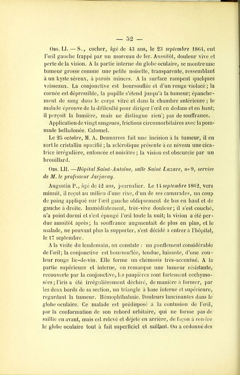 Gus. IJ. — S., cocher, âgé de 43 ans, le 23 septembre 1864, eut l’œil gauche l'rappé par un morceau de fer. Aussitôt, douleur vive et perte de la vision. A la partie interne du globe oculaire, se montre une tumeur grosse comme une petite noisette, transparente, ressemblant à un kyste séreux, à parois minces. A la surface rampent quelques vaisseaux. La conjonctive est boursouflée et d’un rouge violacé ; la cornée est dépressible, la pupille s’étend jusqu’à la tumeur; épanche- ment de sang dans le corps vitré et dans la chambre antérieure ; le malade éprouve de la difficulté pour diriger l’œil en dedans et en haut; il perçoit la lumière, mais ne distingue rien'; pas de souffrance. Application de vingt sangsues, frictions circumorbitaires avec la pom- made belladonée. Calomel. Le 25 octobre, M. A. Desmarres fait une incision à la tumeur, il en sort le cristallin opacifié ; la sclérotique présente à ce niveau une cica- trice irrégulière, enfoncée et noirâtre; la vision est obscurcie par un brouillard. Ors. LU. —Hôpital Saint-Antoine, salle Saint-Lazare, n° 9, service de M. le professeur Jarjavay. Augustin P., âgé de 42 ans, journalier. Le 14 septembre 1862, vers minuit, il reçut au milieu d’une rixe, d’un de ses camarades, un coup de poing appliqué sur l’œil gauche obliquement de bas en haut et de gauche à droite. Immédiatement, très-vive douleur; il s’est couché, n’a point dormi et s’est épongé l’œil toute la nuit; la vision a été per- due aussitôt après; la souffrance augmentait de plus en plus, et le malade, ne pouvant plus la supporter, s’est décidé à entrera l’hôpital, le 17 septembre. A la visite du lendemain, on constate : un gonflement considérable de l’œil; la conjonctive est boursouflée, tendue, luisante, d’une cou- leur rouge lie-de-vin. Elle forme un chémosis très-accentué. A la partie supérieure et interne, on remarque une tumeur résistante, recouverte par la conjonctive, les paupières sont fortement ecchymo- sées; l’iris a été irrégulièrement déchiré, de manière à former, par les deux bords de sa section, un triangle à base interne et supérieure, regardant la tumeur. Hémophthalmie. Douleurs lancinantes dans le globe oculaire. Ce malade est prédisposé à la contusion de l’œil, par la conformation de son rebord orbitaire, qui ne forme pas de saillie en avant, mais est relevé et déjeté en arrière, de façon à rendre le globe oculaire tout à fait superficiel et saillant. On a ordonné des