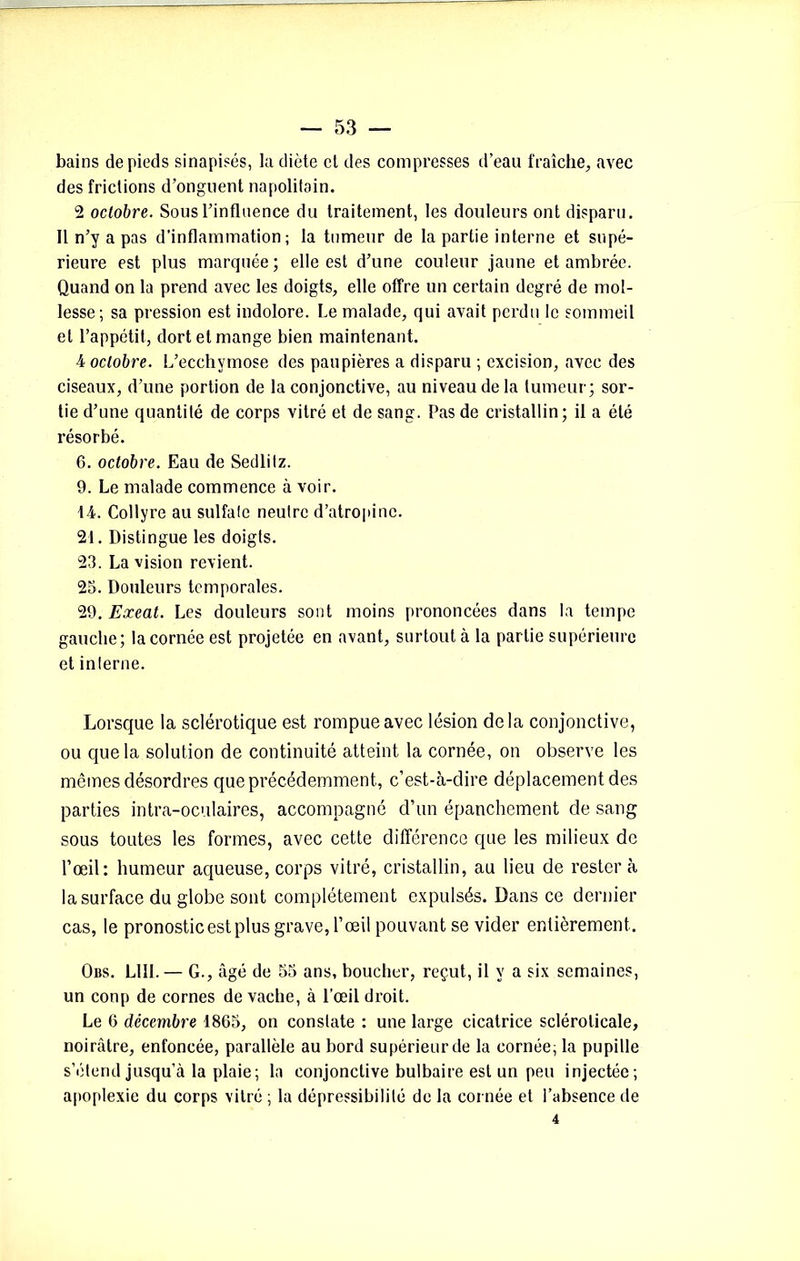 bains de pieds sinapisés, la diète et des compresses d’eau fraîche, avec des frictions d’onguent napolitain. 2 octobre. Sous l’influence du traitement, les douleurs ont disparu. Il n’y a pas d’inflammation; la tumeur de la partie interne et supé- rieure est plus marquée ; elle est d’une couleur jaune et ambrée. Quand on la prend avec les doigts, elle offre un certain degré de mol- lesse; sa pression est indolore. Le malade, qui avait perdu le sommeil et l’appétit, dort et mange bien maintenant. •4 octobre. L’ecchymose des paupières a disparu ; excision, avec des ciseaux, d’une portion de la conjonctive, au niveau de la tumeur; sor- tie d’une quantité de corps vitré et de sang. Pas de cristallin; il a été résorbé. 6. octobre. Eau de Sedlitz. 9. Le malade commence à voir. 14. Collyre au sulfate neutre d’atropine. 21. Distingue les doigts. 23. La vision revient. 25. Douleurs temporales. 29. Exeat. Les douleurs sont moins prononcées dans la tempe gauche; la cornée est projetée en avant, surtout à la partie supérieure et interne. Lorsque la sclérotique est rompue avec lésion delà conjonctive, ou que la solution de continuité atteint la cornée, on observe les mêmes désordres que précédemment, c’est-à-dire déplacement des parties intra-oculaires, accompagné d’un épanchement de sang sous toutes les formes, avec cette différence que les milieux de l’œil: humeur aqueuse, corps vitré, cristallin, au lieu de rester à la surface du globe sont complètement expulsés. Dans ce dernier cas, le pronostic est plus grave, l’œil pouvant se vider entièrement. Obs. LUI.— G., âgé de 55 ans, boucher, reçut, il y a six semaines, un conp de cornes de vache, à l’œil droit. Le 6 décembre 1865, on constate : une large cicatrice sclérolicale, noirâtre, enfoncée, parallèle au bord supérieur de la cornée, la pupille s’étend jusqu’à la plaie; la conjonctive bulbaire est un peu injectée; apoplexie du corps vitré ; la dépressibililé de la cornée et l’absence de 4