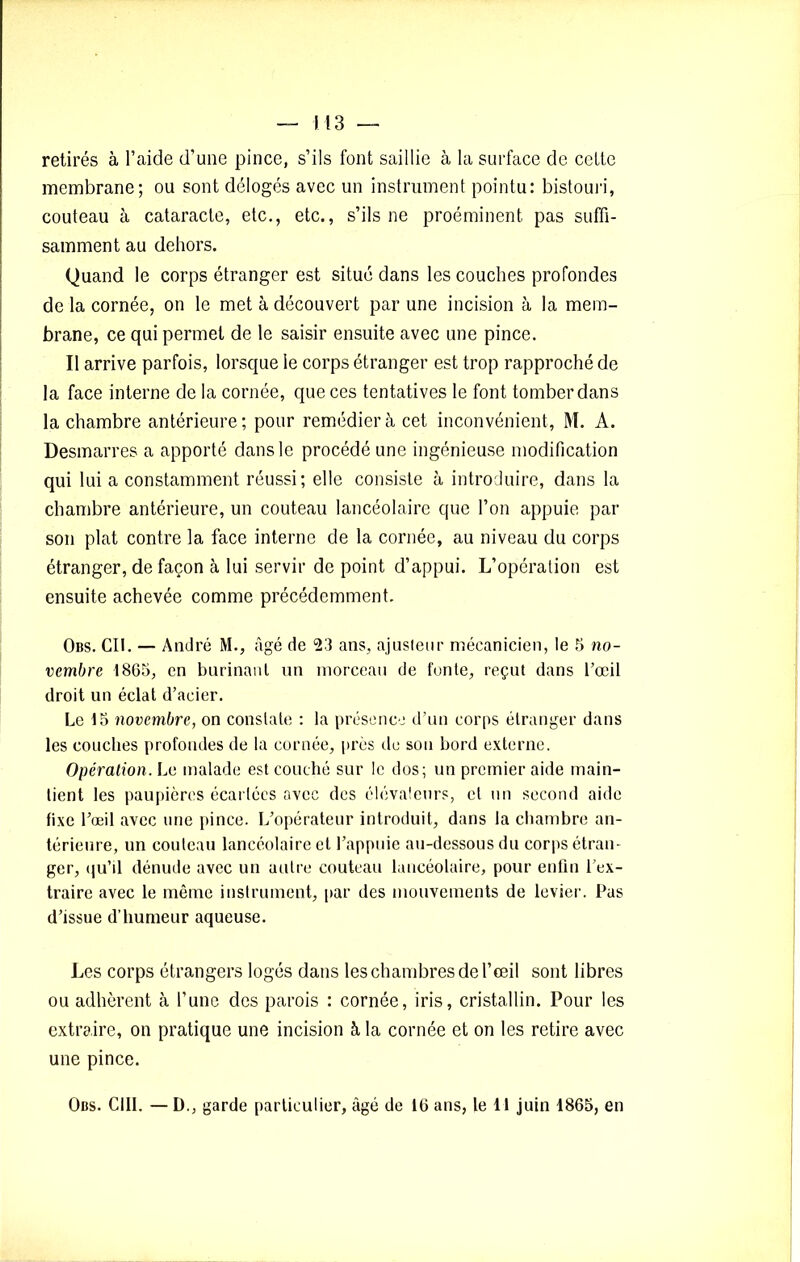 retirés à l’aide d’une pince, s’ils font saillie à la surface de cette membrane; ou sont délogés avec un instrument pointu: bistouri, couteau à cataracte, etc., etc., s’ils ne proéminent pas suffi- samment au dehors. Quand le corps étranger est situé dans les couches profondes de la cornée, on le met à découvert par une incision à la mem- brane, ce qui permet de le saisir ensuite avec une pince. Il arrive parfois, lorsque le corps étranger est trop rapproché de la face interne de la cornée, que ces tentatives le font tomber dans la chambre antérieure; pour remédier à cet inconvénient, M. A. Desmarres a apporté dans le procédé une ingénieuse modification qui lui a constamment réussi; elle consiste à introduire, dans la chambre antérieure, un couteau lancéolaire que l’on appuie par son plat contre la face interne de la cornée, au niveau du corps étranger, de façon à lui servir de point d’appui. L’opération est ensuite achevée comme précédemment. Obs. Cil. — André M., âgé de 23 ans, ajusteur mécanicien, le 5 no- vembre 1865, en burinant un morceau de fonte, reçut dans l’œil droit un éclat d’acier. Le 15 novembre, on constate : la présence d’un corps étranger dans les couches profondes de la cornée, près de sou bord externe. Opération. Le malade est couché sur le dos; un premier aide main- tient les paupières écartées avec des élévateurs, et un second aide fixe l’œil avec une pince. L’opérateur introduit, dans la chambre an- térieure, un couteau lancéolaire et l’appuie au-dessous du corps étran- ger, qu’il dénude avec un autre couteau lancéolaire, pour enfin l’ex- traire avec le même instrument, par des mouvements de levier. Pas d’issue d’humeur aqueuse. Les corps étrangers logés dans les chambres de l’œil sont libres ou adhèrent à l’une des parois : cornée, iris, cristallin. Pour les extraire, on pratique une incision à la cornée et on les retire avec une pince. Obs. C1II. — D., garde particulier, âgé de 16 ans, le 11 juin 1865, en