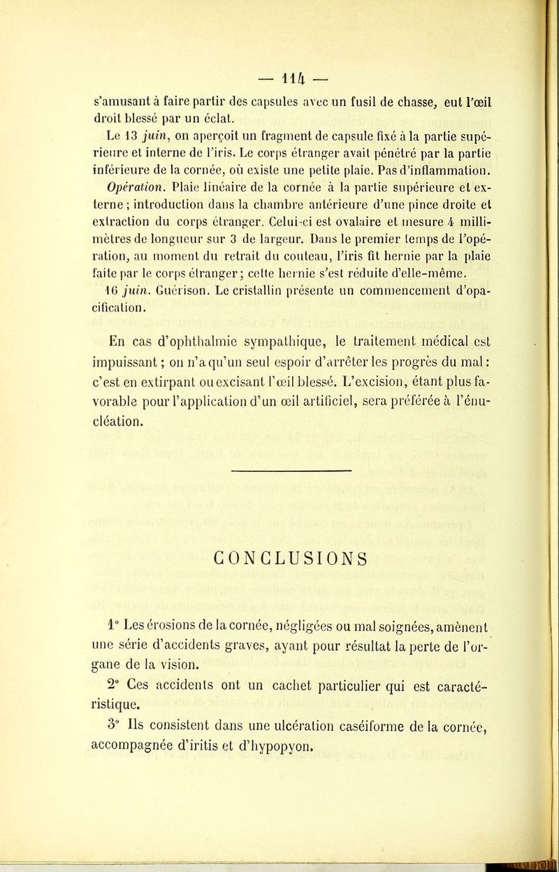 s’amusant ci faire partir des capsules avec un fusil de chasse, eut l’œil droit blessé par un éclat. Le 13 juin, on aperçoit un fragment de capsule fixé à la partie supé- rieure et interne de l’iris. Le corps étranger avait pénétré par la partie inférieure de la cornée, où existe une petite plaie. Pas d’inflammation. Opération. Plaie linéaire de la cornée à la partie supérieure et ex- terne; introduction dans la chambre antérieure d’une pince droite et extraction du corps étranger. Celui-ci est ovalaire et mesure 4 milli- mètres de longueur sur 3 de largeur. Dans le premier temps de l’opé- l'ation, au moment du retrait du couteau, l’iris fit hernie par la plaie faite par le corps étranger; cette hernie s’est réduite d’elle-même. 16 juin. Guérison. Le cristallin présente un commencement d’opa- cification. En cas d’ophthalmie sympathique, le traitement médical est impuissant ; on n’a qu’un seul espoir d’arrêter les progrès du mal : c’est en extirpant ouexcisant l’œil blessé. L’excision, étant plus fa- vorable pour l’application d’un œil artificiel, sera préférée à l’énu- cléation. CONCLUSIONS 1° Les érosions de la cornée, négligées ou mal soignées, amènent une série d’accidents graves, ayant pour résultat la perte de l’or- gane de la vision. 2° Ces accidents ont un cachet particulier qui est caracté- ristique. 3° Ils consistent dans une ulcération caséiforme de la cornée, accompagnée d’iritis et d’hypopyon.