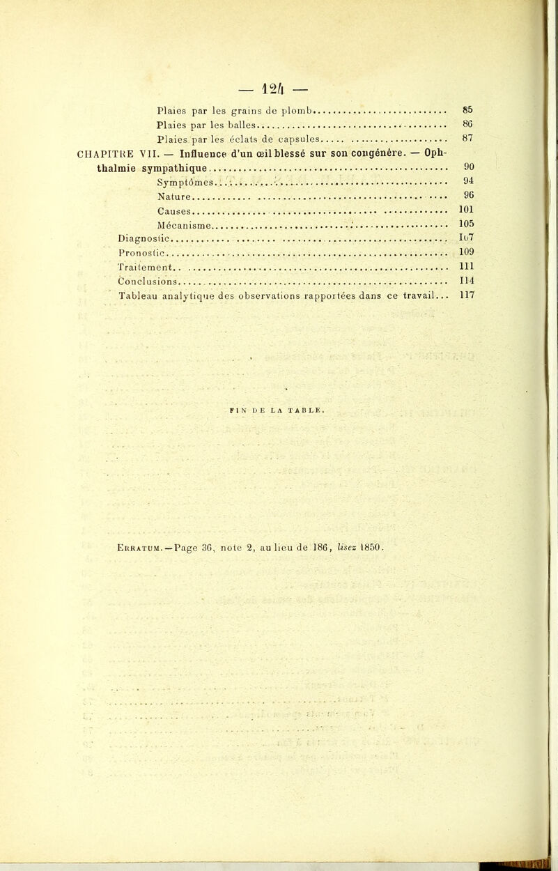 Plaies par les grains de plomb 85 Plaies par les balles < 80 Plaies, par les éclats de capsules 87 CHAPITRE VII. — Influence d’un œilblessé sur son congénère. — Oph- thalmie sympathique, 90 Symptômes............’ 94 Nature 96 Causes 101 Mécanisme .' 105 Diagnostic Il)7 Pronostic 109 Traitement 111 Conclusions 114 Tableau analytique des observations rapportées dans ce travail... 117 FIN DE LA TABLE. Erratum. —Page 30, note 2, au lieu de 186, lisez 1850.