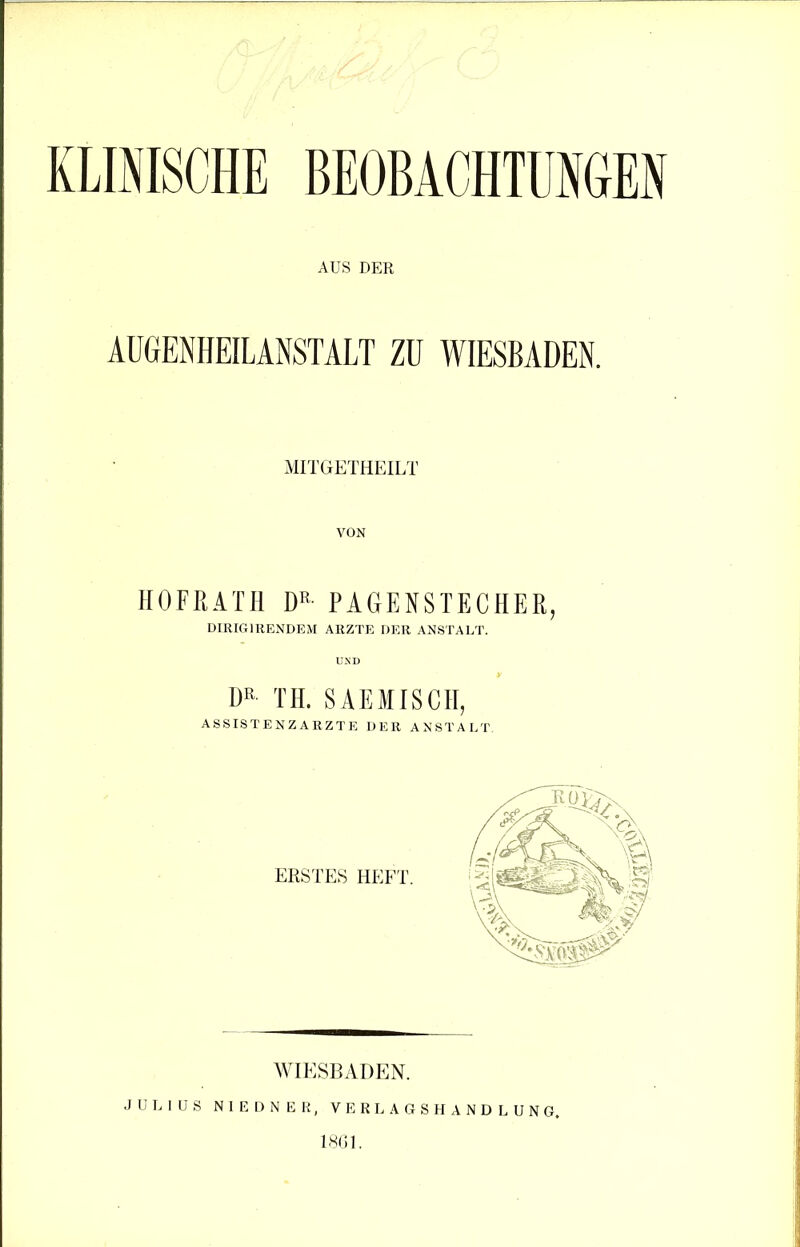 KLINISCHE BEOBACHTUNGEN AUS DER AUGENHEILANSTALT ZU WIESBADEN. MITGETHEILT VON HOFRATH DK PAGENSTECHER, DIRIG1RENDEM ARZTE DER ANSTALT. DR TH. SAEMISCH, WIESBADEN. JULIUS N I E D N E R, VERLAGSHANDLUNG. 1861.