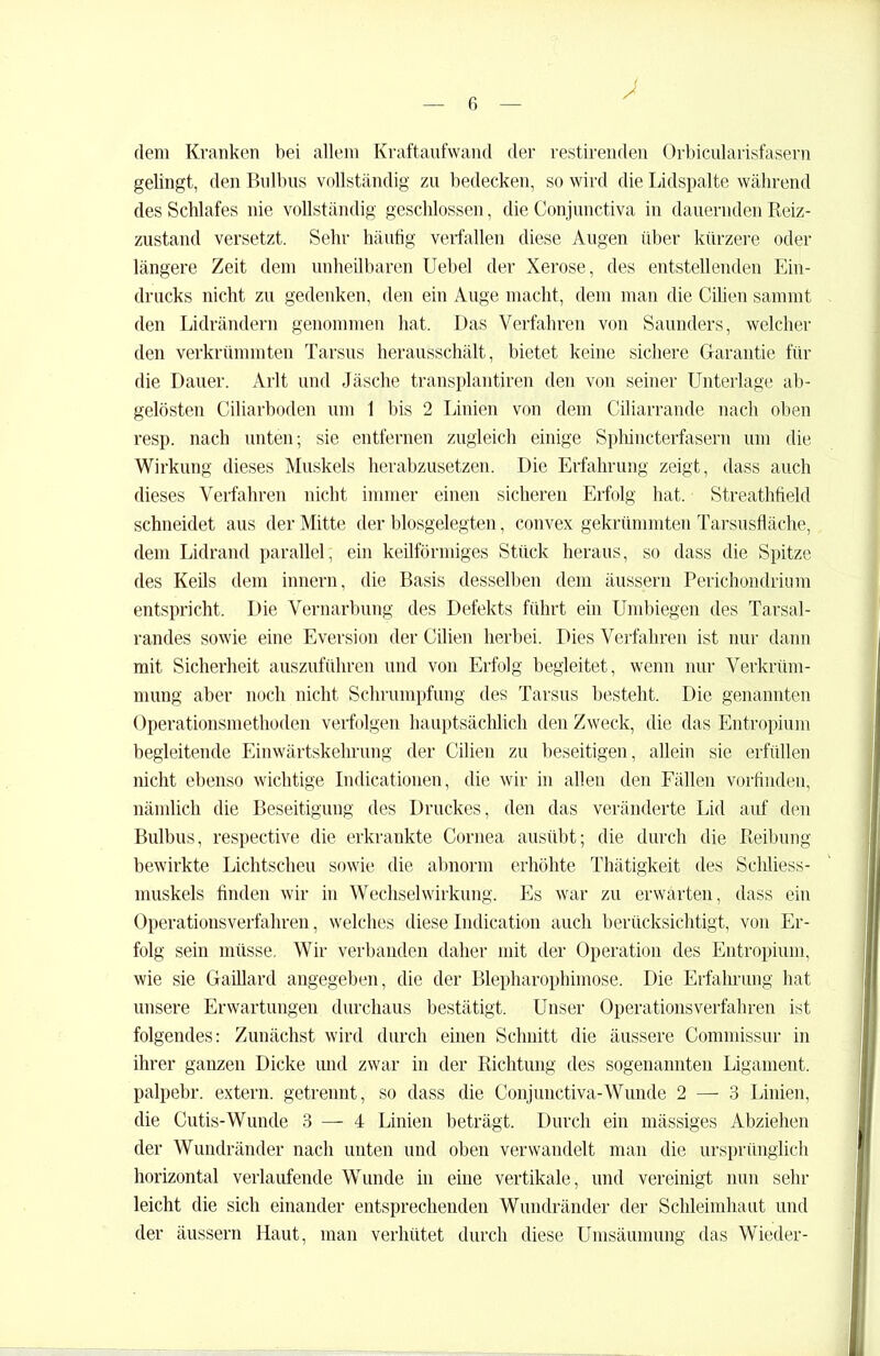 dem Kranken bei allem Kraftaufwand der restirenden Orbicularisfasern gelingt, den Bulbus vollständig zu bedecken, so wird die Lidspalte während des Schlafes nie vollständig geschlossen, die Conjunctiva in dauernden Reiz- zustand versetzt. Sehr häutig verfallen diese Augen über kürzere oder längere Zeit dem unheilbaren Uebel der Xerose, des entstellenden Ein- drucks nicht zu gedenken, den ein Auge macht, dem man die Cilien sarnrnt den Lidrändern genommen hat. Das Verfahren von Saunders, welcher den verkrümmten Tarsus herausschält, bietet keine sichere Garantie für die Dauer. Arlt und Jäsche transplantiren den von seiner Unterlage ab- gelösten Ciliarboden um 1 bis 2 Linien von dem Ciliarrande nach oben resp. nach unten; sie entfernen zugleich einige Spliincterfasern um die Wirkung dieses Muskels herabzusetzen. Die Erfahrung zeigt, dass auch dieses Verfahren nicht immer einen sicheren Erfolg hat. Streathfield schneidet aus der Mitte der biosgelegten, convex gekrümmten Tarsusfläche, dem Lidrand parallel, ein keilförmiges Stück heraus, so dass die Spitze des Keils dem innern, die Basis desselben dem äusseru Perichondrium entspricht. Die Vernarbung des Defekts führt ein Umbiegen des Tarsal- randes sowie eine Eversion der Cilien herbei. Dies Verfahren ist nur dann mit Sicherheit auszuführen und von Erfolg begleitet, wenn nur Verkrüm- mung aber noch nicht Schrumpfung des Tarsus besteht. Die genannten Operationsmethoden verfolgen hauptsächlich den Zweck, die das Entropium begleitende Einwärtskehrung der Cilien zu beseitigen, allein sie erfüllen nicht ebenso wichtige Indicationen, die wir in allen den Fällen vorfinden, nämlich die Beseitigung des Druckes, den das veränderte Lid auf den Bulbus, respective die erkrankte Cornea ausübt; die durch die Reibung bewirkte Lichtscheu sowie die abnorm erhöhte Thätigkeit des Schliess- muskels finden wir in Wechselwirkung. Es war zu erwarten, dass ein Operationsverfahren, welches dieseIndication auch berücksichtigt, von Er- folg sein müsse. Wir verbanden daher mit der Operation des Entropium, wie sie Gaillard angegeben, die der Blepharophimose. Die Erfahrung hat unsere Erwartungen durchaus bestätigt. Unser Operationsverfahren ist folgendes: Zunächst wird durch einen Schnitt die äussere Commissur in ihrer ganzen Dicke und zwar in der Richtung des sogenannten Ligament, palpebr. extern, getrennt, so dass die Conjunctiva-Wunde 2 — 3 Linien, die Cutis-Wunde 3 — 4 Linien beträgt. Durch ein mässiges Abziehen der Wundränder nach unten und oben verwandelt man die ursprünglich horizontal verlaufende Wunde in eine vertikale, und vereinigt nun sein- leicht die sich einander entsprechenden Wundränder der Schleimhaut und der äussern Haut, man verhütet durch diese Umsäumung das Wieder-