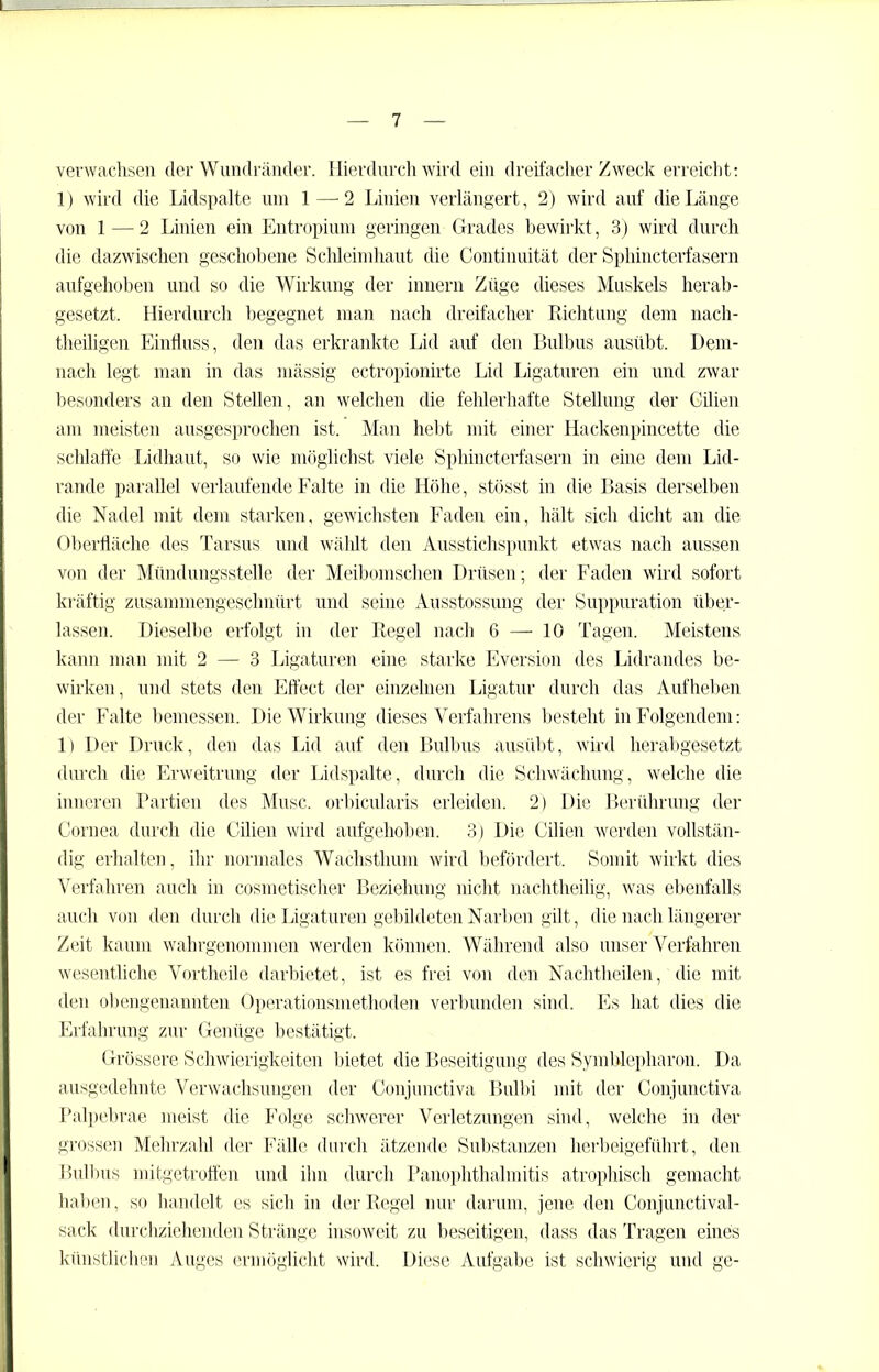 verwachsen der Wundräncler. Hierdurch wird ein dreifacher Zweck erreicht: 1) wird die Lidspalte um 1—-2 Linien verlängert, 2) wird auf die Länge von 1 — 2 Linien ein Entropium geringen Grades bewirkt, 3) wird durch die dazwischen geschobene Schleimhaut die Continuität der Sphincterfasern aufgehoben und so die Wirkung der innern Züge dieses Muskels herab- gesetzt. Hierdurch begegnet man nach dreifacher Richtung dem nach- tlieiligen Einfluss, den das erkrankte Lid auf den Bulbus ausübt. Dem- nach legt man in das mässig ectropionirte Lid Ligaturen ein und zwar besonders an den Stellen, an welchen die fehlerhafte Stellung der Gilien am meisten ausgesprochen ist. Man hebt mit einer Hackenpincette die schlaffe Lidhaut, so wie möglichst viele Sphincterfasern in eine dem Lid- rande parallel verlaufende Falte in die Höhe, stösst in die Basis derselben die Nadel mit dem starken, gewichsten Faden ein, hält sich dicht an die Oberfläche des Tarsus und wählt den Ausstichspunkt etwas nach aussen von der Mündungsstelle der Meibomschen Drüsen; der Faden wird sofort kräftig zusammengeschnürt und seine Ausstossung der Suppuration über- lassen. Dieselbe erfolgt in der Regel nach 6 — 10 Tagen. Meistens kann man mit 2 — 3 Ligaturen eine starke Eversion des Lidrandes be- wirken, und stets den Effect der einzelnen Ligatur durch das Aufheben der Falte bemessen. Die Wirkung dieses Verfahrens besteht in Folgendem: 1) Der Druck, den das Lid auf den Bulbus ausübt, wird herabgesetzt durch die Erweitrung der Lidspalte, durch die Schwächung, welche die inneren Partien des Muse, orbicularis erleiden. 2) Die Berührung der Cornea durch die Gilien wird aufgehoben. 3) Die Gilien werden vollstän- dig erhalten, ihr normales Wachsthum wird befördert. Somit wirkt dies Verfahren auch in cosmetischer Beziehung nicht nachtheilig, was ebenfalls auch von den durch die Ligaturen gebildeten Narben gilt, die nach längerer Zeit kaum wahrgenommen werden können. Während also unser Verfahren wesentliche Vortheile darbietet, ist es frei von den Nachtheilen, die mit den obengenannten Operationsmethoden verbunden sind. Es hat dies die Erfahrung zur Genüge bestätigt. Grössere Schwierigkeiten bietet die Beseitigung des Symblepharon. Da ausgedehnte Verwachsungen der Conjnnctiva Bulbi mit der Conjunctiva Palpebrae meist die Folge schwerer Verletzungen sind, welche in der grossen Mehrzahl der Fälle durch ätzende Substanzen herbeigeführt, den Bulbus mitgetroffen und ihn durch Panophthalmitis atrophisch gemacht haben, so handelt es sich in der Regel nur darum, jene den Conjunctival- sack durchziehenden Stränge insoweit zu beseitigen, dass das Tragen eines künstlichen Auges ermöglicht wird. Diese Aufgabe ist schwierig und ge-