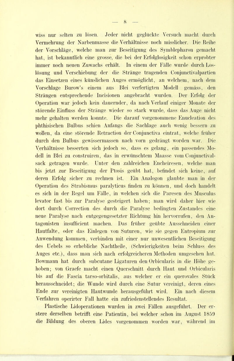 wiss nur selten zu lösen. Jeder nicht geglückte Versuch macht durch Vermehrung der Narbenmasse die Verhältnisse noch misslicher. Die Reihe der Vorschläge, welche man zur Beseitigung des Symblepharon gemacht hat, ist bekanntlich eine grosse, die bei der Erfolglosigkeit schon erprobter immer noch neuen Zuwachs erhält. In einem der Fälle wurde durch Los- lösung und Verschiebung der die Stränge tragenden Conjunctivalpartien das Einsetzen eines künslichen Auges ermöglicht, an welchem, nach dem Vorschläge Burow’s einem aus Blei verfertigten Modell gemäss, den Strängen entsprechende Incisionen angebracht wurden. Der Erfolg der Operation war jedoch kein dauernder, da nach Verlauf einiger Monate der störende Einfluss der Stränge wieder so stark wurde, dass das Auge nicht mehr gehalten werden konnte. Die darauf vorgenommene Enucleation des phthisischen Bulbus schien Anfangs die Sachlage auch wenig bessern zu wollen, da eine störende Retraction der Conjunctiva eintrat, welche früher durch den Bulbus gewissermassen nach vorn gedrängt worden war. Die Verhältnisse besserten sich jedoch so, dass es gelang, ein passendes Mo- dell in Blei zu construiren, das in erwünschtem Maasse vom Conjunctival- sack getragen wurde. Unter den zahlreichen Encheiresen, welche man bis jetzt zur Beseitigung der Ptosis geübt hat, befindet sich keine, auf deren Erfolg sicher zu rechnen ist. Ein Analogon glaubte man in der Operation des Strabismus paralyticus finden zu können, und doch handelt es sich in der Regel um Fälle, in welchen sich die Paresen des Musculus levator fast bis zur Paralyse gesteigert haben; man wird daher hier wie dort durch Correction des durch die Paralyse bedingten Zustandes eine neue Paralyse nach entgegengesetzter Richtung hin hervorrufen, den An- tagonisten insufficient machen. Das früher geübte Ausschneiden einer Hautfalte, oder das Einlegen von Suturen, wie sie gegen Entropium zur Anwendung kommen, verbinden mit einer nur unwesentlichen Beseitigung des Uebels so erhebliche Nachtheile, (Schwierigkeiten beim Schluss des Auges etc.), dass man sich nach erfolgreicheren Methoden umgesehen hat, Bowmann hat durch subcutane Ligaturen den Orbicularis in die Höhe ge- hoben; von Graefe macht einen Querschnitt durch Haut und Orbicularis bis auf die Fascia tarso-orbitalis, aus welcher er ein querovales Stück herausschneidet; die Wunde wird durch eine Sutur vereinigt, deren eines Ende zur vereinigten Hautwunde herausgeführt wird. Ein nach diesem Verfahren operirter Fall hatte ein zufriedenstellendes Resultat. Plastische Lidoperationen wurden in zwei Fällen ausgeführt. Der er- stere derselben betrifft eine Patientin, bei welcher schon im August 1859 die Bildung des oberen Lides vorgenommen worden war, während im I