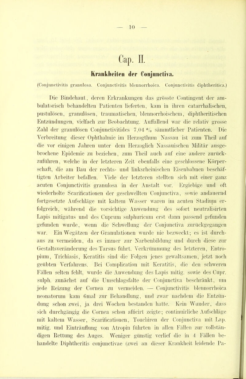 Cap. II. Krankheiten der Conjnnetiva. (Conjunctivitis granulosa. Conjunctivitis blennorrhoica. Conjunctivitis diphtheritica.) Die Bindehaut, deren Erkrankungen das grösste Contingent der am- bulatorisch behandelten Patienten lieferten, kam in ihren catarrItalischen, pustulösen, granulösen, traumatischen, blennorrhoischem, diphtheritischen Entzündungen, vielfach zur Beobachtung. Auffallend war die relativ grosse Zahl der granulösen Conjunctivitides 7,04 % sämmtlicher Patienten. Die Verbreitung dieser Ophthalmie im Herzogthum Nassau ist zum Theil auf die vor einigen Jahren unter dem Herzoglich Nassauischen Militär ausge- brochene Epidemie zu beziehen, zum Theil auch auf eine andere zurück- zuführen, welche in der letzteren Zeit ebenfalls eine geschlossene Körper- schaft, die am Bau der rechts- und linksrheinischen Eisenbahnen beschäf- tigten Arbeiter befallen. Viele der letzteren stellten sich mit einer ganz acuten Conjunctivitis granulosa in der Anstalt vor. Ergiebige und oft wiederholte Scarificationen der geschwellten Conjunctiva, sowie andauernd fortgesetzte Aufschläge mit kaltem Wasser waren im acuten Stadium er- folgreich, während die vorsichtige Anwendung des sofort neutralisirten Lapis mitigatus und des Cuprum sidphuricum erst dann passend gefunden gefunden wurde, wenn die Schwellung der Conjunctiva zurückgegangen war. Ein Wegätzen der Granulationen wurde nie bezweckt; es ist durch- aus zu vermeiden, da es immer zur Narbenbildung und durch diese zur Gestaltsveränderung des Tarsus führt. Verkrümmung des letzteren, Entro- pium, Trichiasis, Keratitis sind die Folgen jenes gewaltsamen, jetzt noch geübten Verfahrens. Bei Complication mit Keratitis, die den schweren Fällen selten fehlt, wurde die Anwendung des Lapis mitig. sowie des Cupr. sulph. zunächst auf die Umschlagsfalte der Conjunctiva beschränkt, um jede Reizung der Cornea zu vermeiden. — Conjunctivitis blennorrhoica neonatorum kam 6mal zur Behandlung, und zwar nachdem die Entzün- dung schon zwei, ja drei Wochen bestanden hatte. Kein Wunder, dass sich durchgängig die Cornea schon afficirt zeigte; continuirliche Aufschläge mit kaltem Wasser, Scarificationen, Touchiren der Conjunctiva mit Lap. mitig. und Einträuflung von Atropin führten in allen Fällen zur vollstän- digen Rettung des Auges. Weniger günstig verlief die in 4 Fällen be- handelte Diphtheritis conjunctivae (zwei an dieser Krankheit leidende Pa-