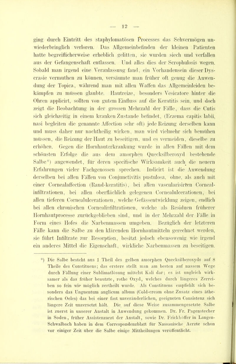 ging durch Eintritt des staphylomatösen Processes das Sehvermögen un- wiederbringlich verloren. Das Allgemeinbefinden der kleinen Patienten hatte begreiflicherweise erheblich gelitten, sie wurden siech und verfallen aus der Gefangenschaft entlassen. Und alles dies der Scrophulosis wegen. Sobald man irgend eine Veranlassung fand, ein Vorhandensein dieser Dys- crasie vermuthen zu können, versäumte man früher oft genug die Anwen- dung der Topica, während man mit allen Waffen das Allgemeinleiden be- kämpfen zu müssen glaubte. Hautreize, besonders Vesicatore hinter die Ohren applicirt, sollten von gutem Einfluss auf die Keratitis sein, und doch zeigt die Beobachtung in der grossen Mehrzahl der Fälle, dass die Cutis sich gleichzeitig in einem kranken Zustande befindet, (Eczema capitis labii, nasi begleiten die genannte Affection sehr oft) jede Reizung derselben kann und muss daher nur nachtheilig wirken, man wird vielmehr sich bemühen müssen, die Reizung der Haut zu beseitigen, und es vermeiden, dieselbe zu erhöhen. Gegen die Hornhauterkrankung wurde in allen Fällen mit dem schönsten Erfolge die aus dem amorphen Quecksilberoxyd bestehende Salbe*) angewendet, für deren specifische Wirksamkeit auch die neuern Erfahrungen vieler Fachgenossen sprechen. Indicirt ist die Anwendung derselben bei allen Fällen von Conjunctivitis pustulosa, ohne, als auch mit einer Cornealaffection (Rand-keratitis), bei allen vascularisirten Corneal- infiltrationen, bei allen oberflächlich gelegenen Cornealulcerationen, bei allen tieferen Cornealulcerationen, welche Gefässentwicklung zeigen, endlich bei allen chronischen Cornealinfiltrationen, welche als Residuen früherer Hornhautprocesse zurückgeblieben sind, und in der Mehrzahl der Fälle in Form eines Hofes die Narbenmassen umgeben. Bezüglich der letzteren Fälle kann die Salbe zu den klärenden Hornhautmitteln gerechnet werden, sie führt Infiltrate zur Resorption, besitzt jedoch ebensowenig wie irgend ein anderes Mittel die Eigenschaft, wirkliche Narbenmassen zu beseitigen. *) Die Salbe besteht aus 1 Theil des gelben amorphen Quecksilberoxyds auf 8 Theile des Constituens; das erstere stellt man am besten auf nassem Wege durch Fällung einer Sublimatlösung mittelst Kali dar; es ist ungleich wirk- samer als das früher benutzte, rothe Oxyd, welches durch längeres Zerrei- ben so fein wie möglich zertheilt wurde. Als Constituens empfiehlt sich be- sonders das Unguentum anglicum album (Cold-cream ohne Zusatz eines äthe- rischen Oeles) das bei einer fast unveränderlichen, geeigneten Consistenz sich längere Zeit unzersetzt hält. Die. auf diese Weise zusammengesetzte Salbe ist zuerst in unserer Anstalt in Anwendung gekommen. Dr. Fr. Pagenstecher in Soden, früher Assistenzarzt der Anstalt, sowie Dr. Frickhöffer in Langen- Schwalbach haben in dem Correspondenzblatt für Nassauische Aerzte schon vor einiger Zeit über die Salbe einige Mittheilungen veröffentlicht.