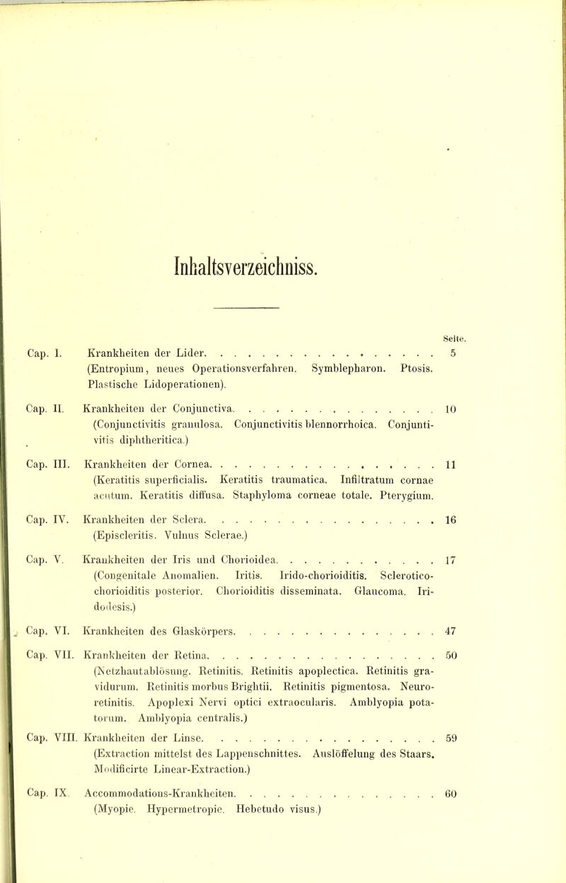 Seite. Cap. I. Krankheiten der Lider 5 (Entropium, neues Operationsverfahren. Symblepharon. Ptosis. Plastische Lidoperationen). Cap. II. Krankheiten der Conjunctiva 10 (Conjunctivitis granulosa. Conjunctivitis blennorrhoica. Conjunti- vitis diphtheritica.) Cap. III. Krankheiten der Cornea 11 (Keratitis superficialis. Keratitis traumatica. Infiltratum cornae acutum. Keratitis diffusa. Staphyloma corneae totale. Pterygium. Cap. IY. Krankheiten der Sclera 16 (Episcleritis. Yulnus Sclerae.) Cap. V. Krankheiten der Iris und Chorioidea 17 (Congenitale Anomalien. Iritis. Irido-chorioiditis. Sclerotico- chorioiditis posterior. Chorioiditis disseminata. Glaucoma. Iri- dodesis.) Cap. VI. Krankheiten des Glaskörpers 47 Cap. VII. Krankheiten der Retina 50 (Netzhautablösung. Retinitis. Retinitis apoplectica. Retinitis gra- vidurum. Retinitis morbus Brightii. Retinitis pigmentosa. Neuro- retinitis. Apoplexi Nervi optici extraocularis. Amblyopia pota- torum. Amblyopia centralis.) Cap. VIII. Krankheiten der Linse 59 (Extraction mittelst des Lappenschnittes. Auslöffelung des Staars. Modificirte Linear-Extraction.) Cap. IX Accommodations-Krankheiten 60 (Myopie. Hypermetropie. Hebetudo visus.)