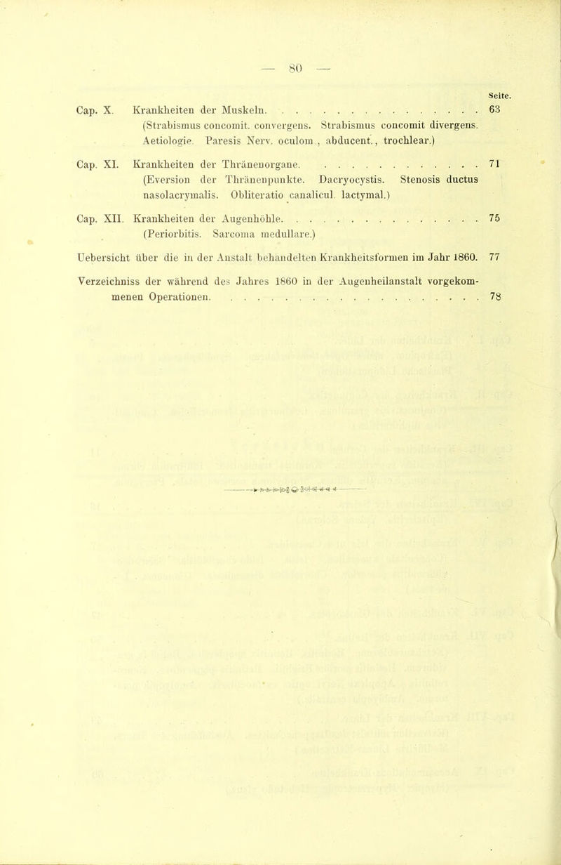 Cap. X. Krankheiten der Muskeln (Strabismus concomit. convergens. Strabismus concomit divergens. Aetiologie. Paresis Nerv, oculom , abducent., trochlear.) Cap. XI. Krankheiten der Thränenorgane. (Eversion der Thränenpunkte. Dacryocystis. Stenosis ductus nasolacrymalis. Obliteratio canalicul. lactymal.) Cap. XII. Krankheiten der Augenhöhle (Periorbitis. Sarcoma medulläre.) Uebersicht über die in der Anstalt behandelten Krankheitsformen im Jahr 1860. Verzeichniss der während des Jahres 1860 in der Augenheilanstalt vorgekom- menen Operationen *— Seite. 63 71 75 77 78