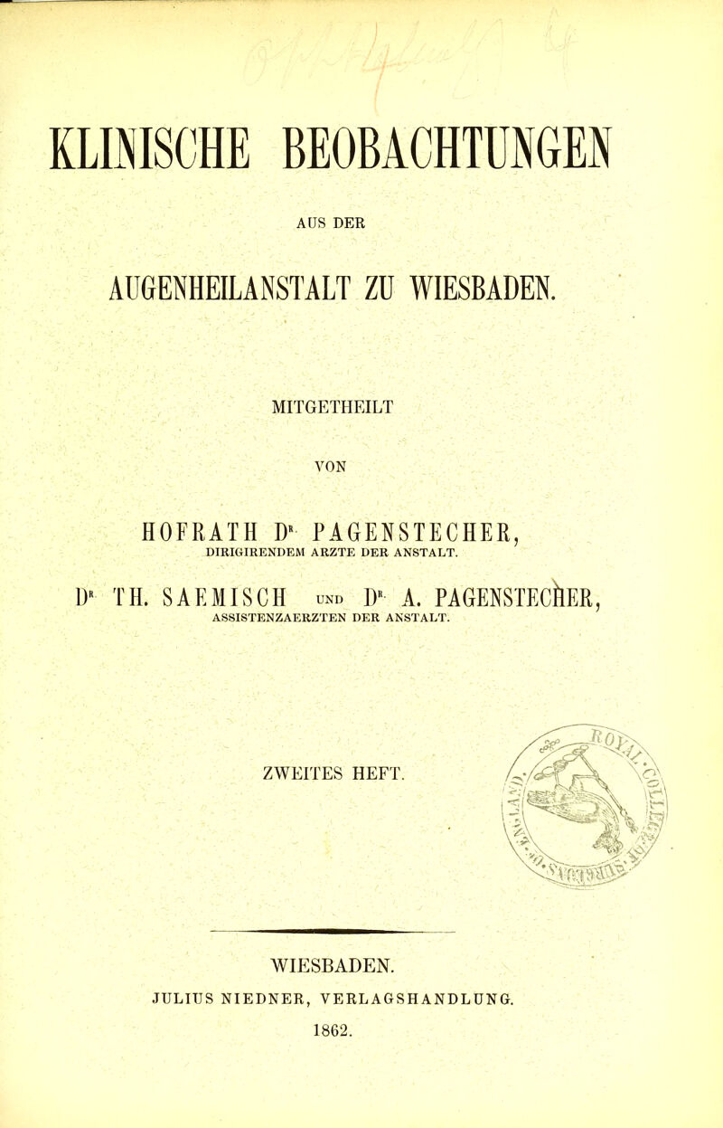 KLINISCHE BEOBACHTUNGEN AUS DER AUGENHEILANSTALT ZU WIESBADEN. MITGETHEILT VON HOFRATH DR PAGENSTECHER, DIRIGIRENDEM ARZTE DER ANSTALT. D> TH. SAF.MISCH ™> D* A. PAGENSTEC&ER, ASSISTENZAERZTEN DER ANSTALT. ZWEITES HEFT. wit:sbaden. JULIUS NIEDNER, VERLAGSHANDLUNG. 1862.