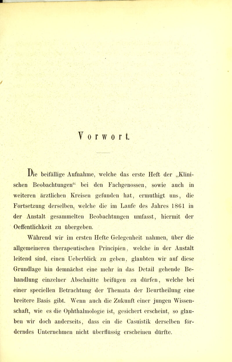 / Vorwort. i/ie beifällige Aufnahme, welche das erste Heft der „Klini- schen Beobachtungen“ bei den Fachgenossen, sowie auch in weiteren ärztlichen Kreisen gefunden hat, ermuthigt uns, die Fortsetzung derselben, welche die im Laufe des Jahres 1861 in der Anstalt gesammelten Beobachtungen umfasst, hiermit der Oeffentlichkeit zu übergeben. Während wir im ersten Hefte Gelegenheit nahmen, über die allgemeineren therapeutischen Principien, welche in der Anstalt leitend sind, einen Ueberblick zu geben, glaubten wir auf diese Grundlage hin demnächst eine mehr in das Detail gehende Be- handlung einzelner Abschnitte beifügen zu dürfen, welche bei einer speciellen Betrachtung der Themata der Beurtheilung eine breitere Basis gibt. Wenn auch die Zukunft einer jungen Wissen- schaft, wie es die Ophthalmologie ist, gesichert erscheint, so glau- ben wir doch anderseits, dass ein die Casuistik derselben för- derndes Unternehmen nicht überflüssig erscheinen dürfte.