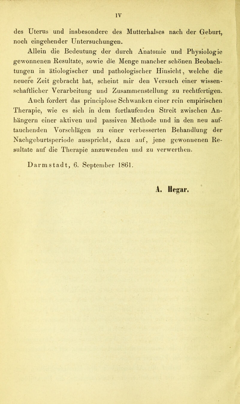 1Y des Uterus und insbesondere des Mutterhalses nach der Geburt, noch eingehender Untersuchungen. Allein die Bedeutung der durch Anatomie und Physiologie gewonnenen Resultate, sowie die Menge mancher schönen Beobach- tungen in ätiologischer und pathologischer Hinsicht, welche die neuere Zeit gebracht hat, scheint mir den Versuch einer wissen- schaftlicher Verarbeitung und Zusammenstellung zu rechtfertigen. Auch fordert das principlose Schwanken einer rein empirischen Therapie, wie es sich in dem fortlaufenden Streit zwischen An- hängern einer aktiven und passiven Methode und in den neu auf- tauchenden Vorschlägen zu einer verbesserten Behandlung der Nachgeburtsperiode ausspricht, dazu auf, jene gewonnenen Re- sultate auf die Therapie anzuwenden und zu verwerthen. Darmstadt, 6. September 1861. A. Hegar.