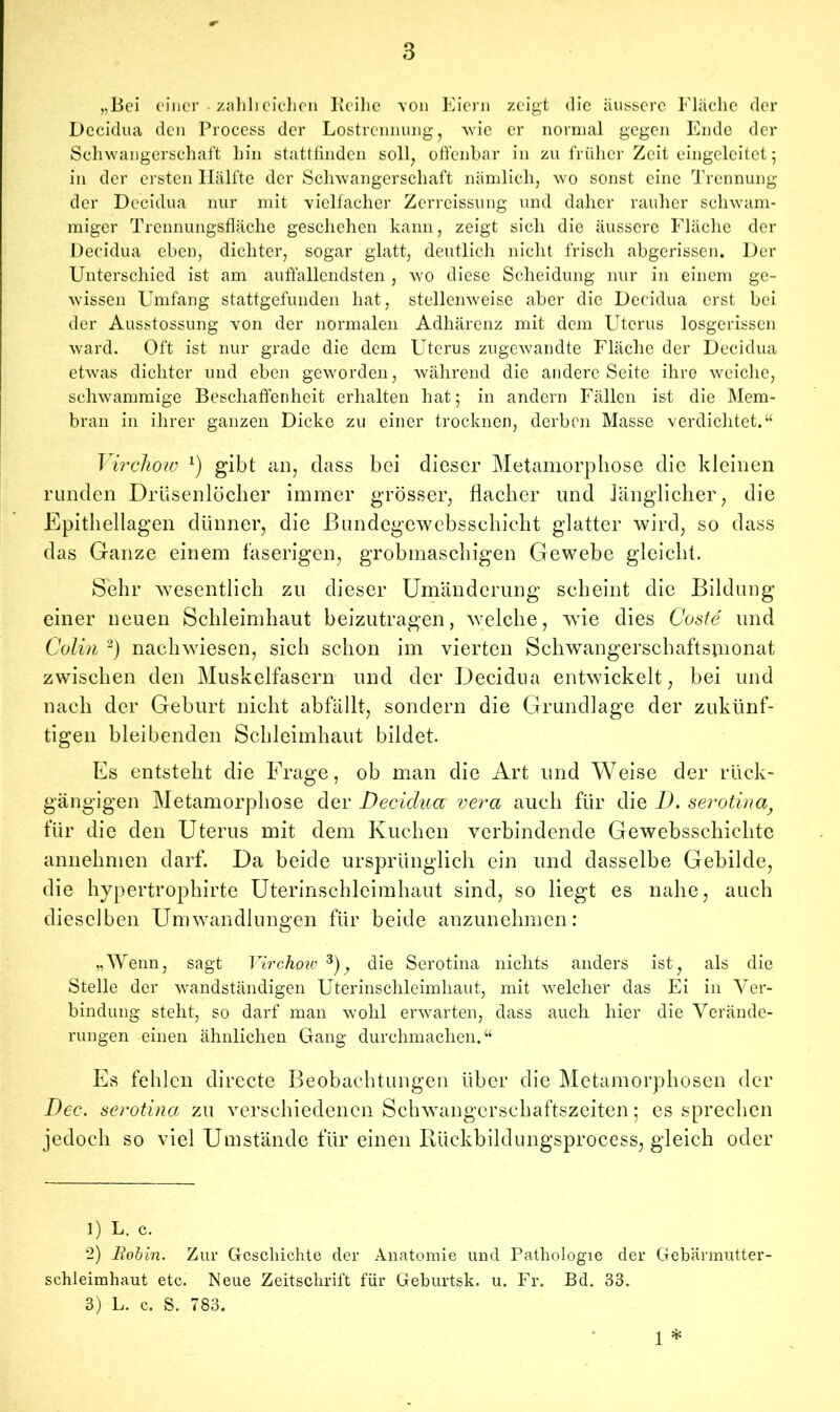 „Bei einer zahlreichen Reihe von Eiern zeigt die äussere Fläche der Decidua den Process der Lostrennung, wie er normal gegen Ende der Schwangerschaft hin stattfinden soll, offenbar in zu früher Zeit eingeleitet 5 in der ersten Hälfte der Schwangerschaft nämlich, wo sonst eine Trennung der Decidua nur mit vielfacher Zerreissung und daher rauher schwam- miger Trennungsfläche geschehen kann, zeigt sich die äussere Fläche der Decidua eben, dichter, sogar glatt, deutlich nicht frisch abgerissen. Der Unterschied ist am auffallendsten , wo diese Scheidung nur in einem ge- wissen Umfang stattgefunden hat, stellenweise aber die Decidua erst bei der Ausstossung von der normalen Adhärenz mit dem Uterus losgerissen ward. Oft ist nur grade die dem Uterus zugewandte Fläche der Decidua etwas dichter und eben geworden, während die andere Seite ihre weiche, schwammige Beschaffenheit erhalten hat; in andern Fällen ist die Mem- bran in ihrer ganzen Dicke zu einer trocknen, derben Masse verdichtet.“ Virchow *) gibt an, dass bei dieser Metamorphose die kleinen runden Drüsenlöcher immer grösser, flacher und länglicher, die Epithellagen dünner, die JBundegewebsschicht glatter wird, so dass das Ganze einem faserigen, grobmaschigen Gewebe gleicht. Sehr wesentlich zu dieser Umänderung scheint die Bildung einer neuen Schleimhaut beizutragen, welche, wie dies Coste und Colin 1 2) nachwdesen, sich schon im vierten Schwangerschaftsinonat zwischen den Muskelfasern und der Decidua entwickelt, bei und nach der Geburt nicht abfällt, sondern die Grundlage der zukünf- tigen bleibenden Schleimhaut bildet. Es entsteht die Frage, ob man die Art und Weise der rück- gängigen Metamorphose der Decidua vera auch für die D. serotinat für die den Uterus mit dem Kuchen verbindende Gewebsschichte annehmen darf. Da beide ursprünglich ein und dasselbe Gebilde, die hypertrophirte Uterinschleimhaut sind, so liegt es nahe, auch dieselben Umwandlungen für beide anzunehmen: „Wenn, sagt Virchoiv 3), die Serotina nichts anders ist, als die Stelle der wandständigen Uterinschleimhaut, mit welcher das Ei in Ver- bindung steht, so darf man wohl erwarten, dass auch hier die Verände- rungen einen ähnlichen Gang durchmachen.“ Es fehlen directe Beobachtungen über die Metamorphosen der Dec. serotina zu verschiedenen Schwangerschaftszeiten; es sprechen jedoch so viel Umstände für einen Rückbildungsprocess, gleich oder 1) L. c. 2) Robin. Zur Geschichte der Anatomie und Pathologie der Gebärmutter- schleimhaut etc. Reue Zeitschrift für Geburtsk. u. Fr. Bd. 33. 3) L. c. S. 783. 1 *