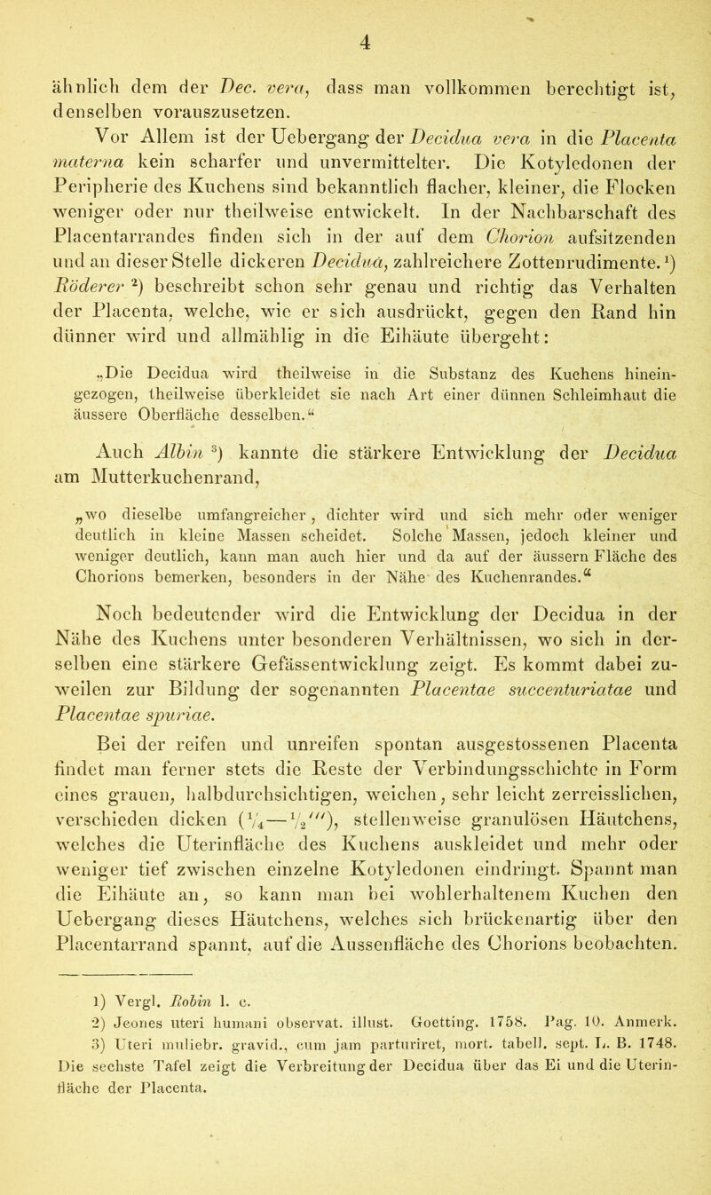 ähnlich dem der Dec. vera, dass man vollkommen berechtigt ist, denselben vorauszusetzen. Vor Allem ist der Uebergang der Decidua vera in diq Placenta materna kein scharfer und unvermittelter. Die Kotyledonen der Peripherie des Kuchens sind bekanntlich flacher, kleiner, die Flocken weniger oder nur theilweise entwickelt. In der Nachbarschaft des Placentarrandes finden sich in der auf dem Chorion aufsitzenden und an dieser Stelle dickeren Decidua, zahlreichere Zottenrudimente.1) Röderer 2) beschreibt schon sehr genau und richtig das Verhalten der Placenta, welche, wie er sich ausdrückt, gegen den Rand hin dünner wird und allmählig in die Eihäute übergeht: „Die Decidua wird theilweise in die Substanz des Kuchens hinein- gezogen, theilweise überkleidet sie nach Art einer dünnen Schleimhaut die äussere Oberfläche desselben.“ Auch Älbin 3) kannte die stärkere Entwicklung der Decidua am Mutterkuchenrand, „wo dieselbe umfangreicher, dichter wird und sich mehr oder weniger deutlich in kleine Massen scheidet. Solche Massen, jedoch kleiner und weniger deutlich, kann man auch hier und da auf der äussern Fläche des Chorions bemerken, besonders in der Nähe' des Kuchenrandes.u Noch bedeutender wird die Entwicklung der Decidua in der Nähe des Kuchens unter besonderen Verhältnissen, wo sich in der- selben eine stärkere Gefässentwicklung zeigt. Es kommt dabei zu- weilen zur Bildung der sogenannten Placentae succenturiatae und Placentae spuriae. Bei der reifen und unreifen spontan ausgestossenen Placenta findet man ferner stets die Reste der Verbindungsschichtc in Form eines grauen, halbdurchsichtigen, weichen, sehr leicht zerreisslichen, verschieden dicken (V4 —1/2///), stellenweise granulösen Häutchens, welches die Uterinfläche des Kuchens auskleidet und mehr oder weniger tief zwischen einzelne Kotyledonen eindringt. Spannt man die Eihäute an, so kann man bei wohlerhaltenem Kuchen den Uebergang dieses Häutchens, welches sich brückenartig über den Placentarrand spannt, auf die Aussenfläche des Chorions beobachten. 1) Vergl. Robin 1. c. 2) Jeones Uteri humani observat. illust. Goetting. 1758. Pag. 10. Anmerk. 3) Uteri nraliebr. gravid., cum jam parturiret, mort. tabelJ. sept. Ti. B. 1748. Die sechste Tafel zeigt die Verbreitung der Decidua über das Ei und die Uterin- fläche der Placenta.