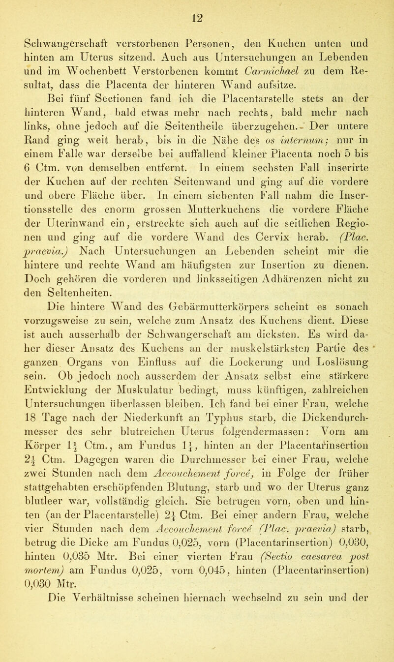 Schwangerschaft verstorbenen Personen, den Kuchen unten und hinten am Uterus sitzend. Auch aus Untersuchungen an Lebenden und im Wochenbett Verstorbenen kommt Carmichael zu dem Re- sultat, dass die Placenta der hinteren Wand aufsitze. Bei fünf Sectionen fand ich die Placentarstelle stets an der hinteren Wand, bald etwas mehr nach rechts, bald mehr nach links, ohne jedoch auf die Seitentheile überzugehen. Der untere Rand ging weit herab, bis in die Nähe des os internum; nur in einem Falle war derselbe bei auffallend kleiner Placenta noch 5 bis 6 Ctm. von demselben entfernt. In einem sechsten Fall inserirte der Kuchen auf der rechten Seitenwand und ging auf die vordere und obere Fläche über. In einem siebenten Fall nahm die Inser- tionsstelle des enorm grossen Mutterkuchens die vordere Fläche der Uterinwand ein, erstreckte sich auch auf die seitlichen Regio- nen und ging auf die vordere Wand des Cervix herab. (Plac. praevia.) Nach Untersuchungen an Lebenden scheint mir die hintere und rechte Wand am häufigsten zur Insertion zu dienen. Doch gehören die vorderen und linksseitigen Adhärenzen nicht zu den Seltenheiten. Die hintere Wand des Gebärmutterkörpers scheint es sonach vorzugsweise zu sein, welche zum Ansatz des Kuchens dient. Diese ist auch ausserhalb der Schwangerschaft am dicksten. Es wird da- her dieser Ansatz des Kuchens an der muskelstärksten Partie des ganzen Organs von Einfluss auf die Lockerung und Loslösung sein. Ob jedoch noch ausserdem der Ansatz selbst eine stärkere Entwicklung der Muskulatur bedingt, muss künftigen, zahlreichen Untersuchungen überlassen bleiben. Ich fand bei einer Frau, welche 18 Tage nach der Niederkunft an Typhus starb, die Dickendurch- messer des sehr blutreichen Uterus folgendermassen: Vorn am Körper lf Ctm., am Fundus lj, hinten an der Placentafinsertion 2l Ctm. Dagegen waren die Durchmesser bei einer Frau, welche zwei Stunden nach dem Accouchement force, m Folge der früher stattgehabten erschöpfenden Blutung, starb und wo der Uterus ganz blutleer war, vollständig gleich. Sie betrugen vorn, oben und hin- ten (an der Placentarstelle) 2j Ctm. Bei einer andern Frau, welche vier Stunden nach dem Accouchement force (Plac. praevia) starb, betrug die Dicke am Fundus 0,025, vorn (Placentarinsertion) 0,030, hinten 0,035 Mtr. Bei einer vierten Frau (Sectio caesarea post mortem) am Fundus 0,025, vorn 0,045, hinten (Placentarinsertion) 0,030 Mtr. Die Verhältnisse scheinen hiernach wechselnd zu sein und der