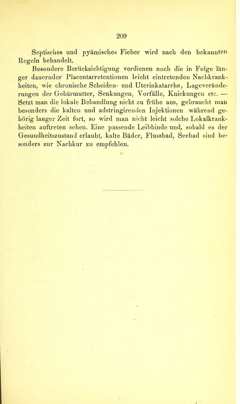 Septisches und pyämisches Fieber wird nach den bekannten Regeln behandelt. Besondere Berücksichtigung verdienen noch die in Folge län- ger dauernder Placentarretentionen leicht eintretenden Nachkrank- heiten, wie chronische Scheiden- und Uterinkatarrhe, Lageverände- rungen der Gebärmutter, Senkungen, Vorfälle, Knickungen etc. — Setzt man die lokale Behandlung nicht zu frühe aus, gebraucht man besonders die kalten und adstringirenden Injektionen während ge- hörig langer Zeit fort, so wird man nicht leicht solche Lokalkrank- heiten auftreten sehen. Eine passende Leibbinde und, sobald es der Gesundheitszustand erlaubt, kalte Bäder, Flussbad, Seebad sind be- sonders zur Nachkur zu empfehlen.