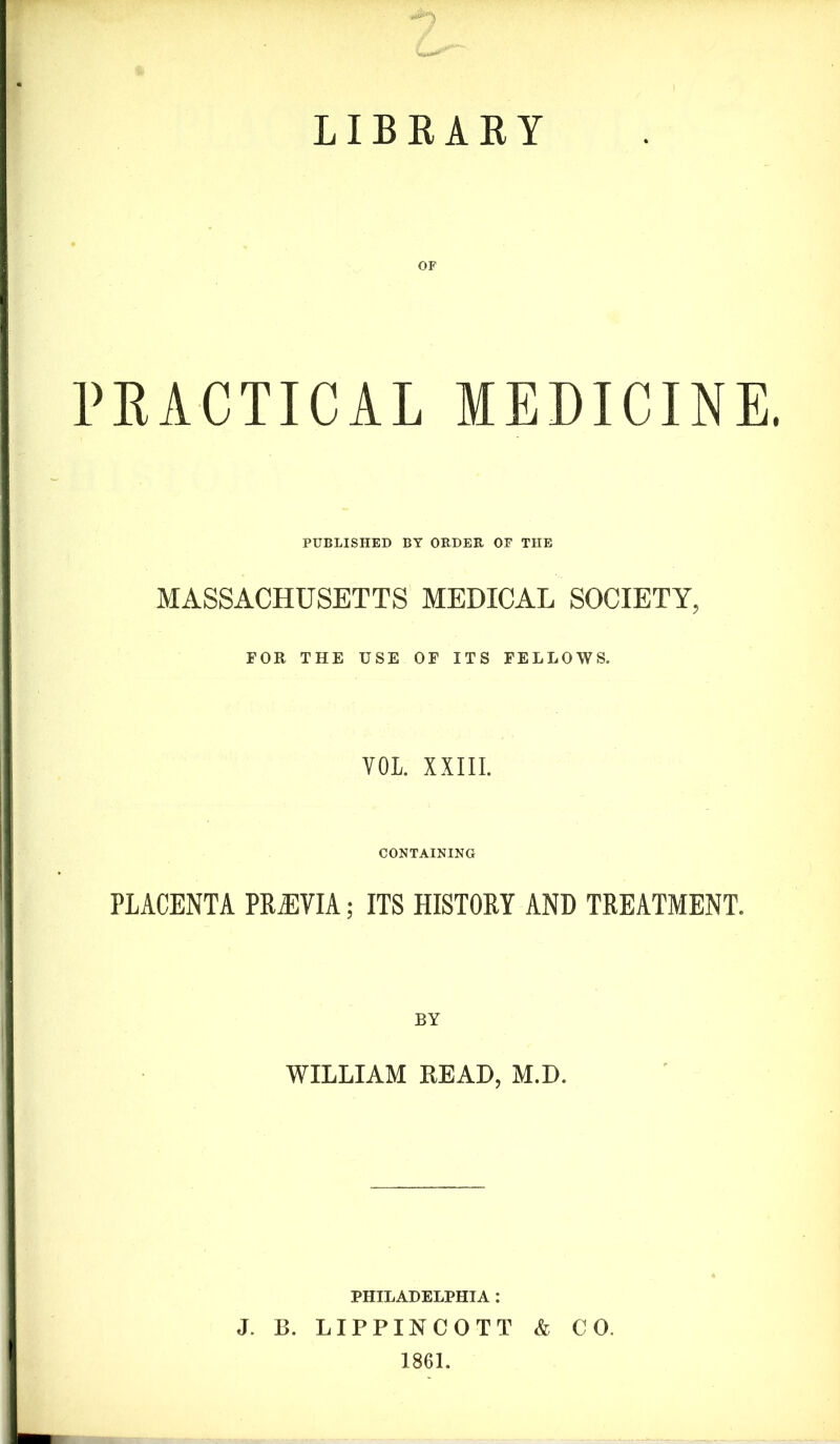 LIBRARY PRACTICAL MEDICINE. PUBLISHED BY ORDER OF THE MASSACHUSETTS MEDICAL SOCIETY, FOR THE USE OF ITS FELLOWS. VOL XXIII. CONTAINING PLACENTA PREVIA; ITS HISTORY AND TREATMENT. BY WILLIAM READ, M.D. PHILADELPHIA : J. B. LIPPINCOTT & CO. 1861.