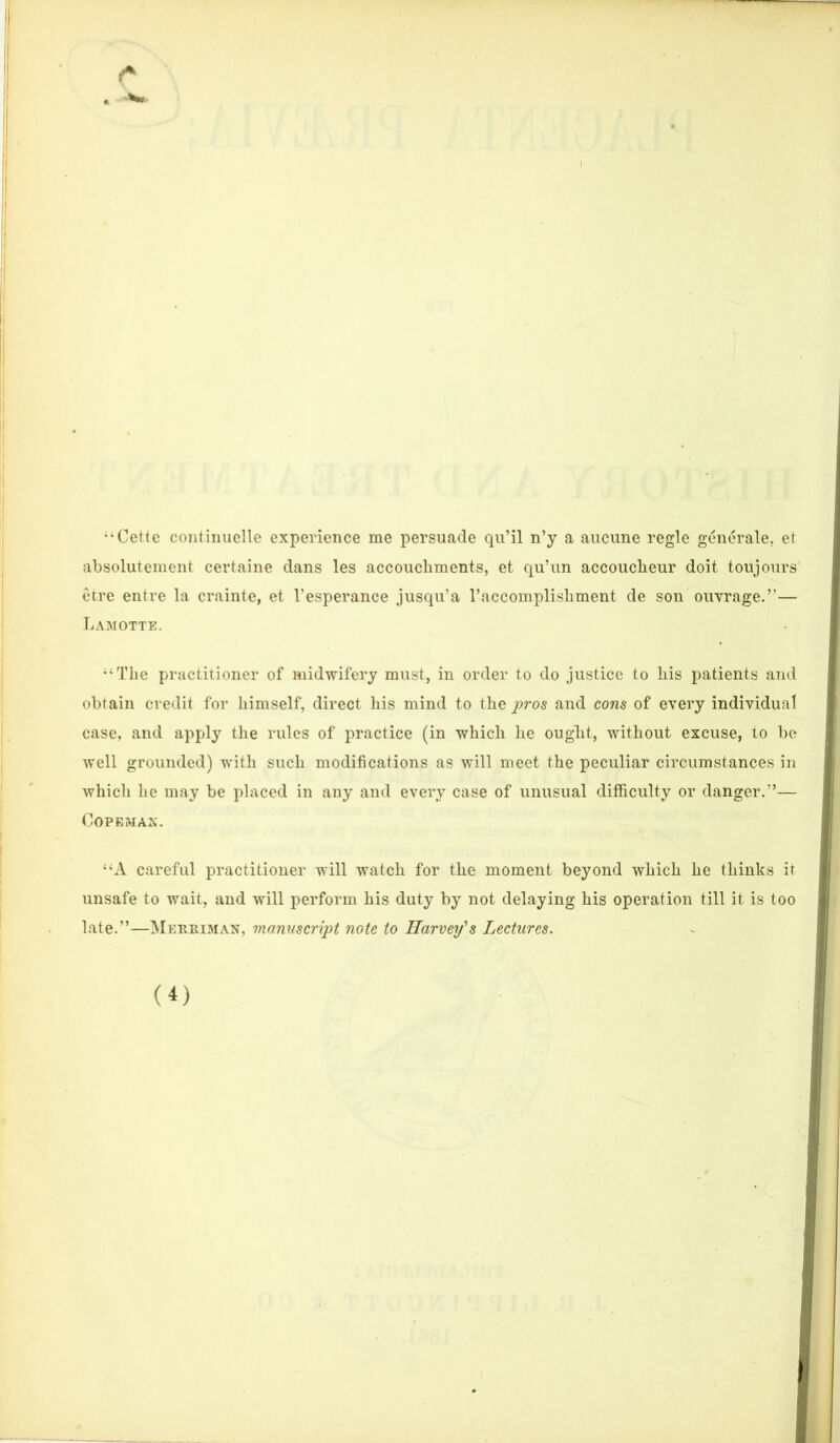 *4 Cette continuelle experience me persuade qu’il n’y a aucune regie generate, et absolutenient certaine dans les accouchments, et qu’un accoucheur doit toujours etre entre la crainte, et l’esperance jusqu’a l’accomplishment de son ouvrage.”— Lamotte. •‘The practitioner of midwifery must, in order to do justice to his patients and obtain credit for himself, direct his mind to the pros and cons of every individual case, and apply the rules of practice (in which he ought, without excuse, to be well grounded) with such modifications as will meet the peculiar circumstances in which he may be placed in any and every case of unusual difficulty or danger.”— COPEMAN. “A careful practitioner will watch for the moment beyond which he thinks it unsafe to wait, and will perform his duty by not delaying his operation till it is too late.”—Merriman, manuscript note to Harvey's Lectures. (i)