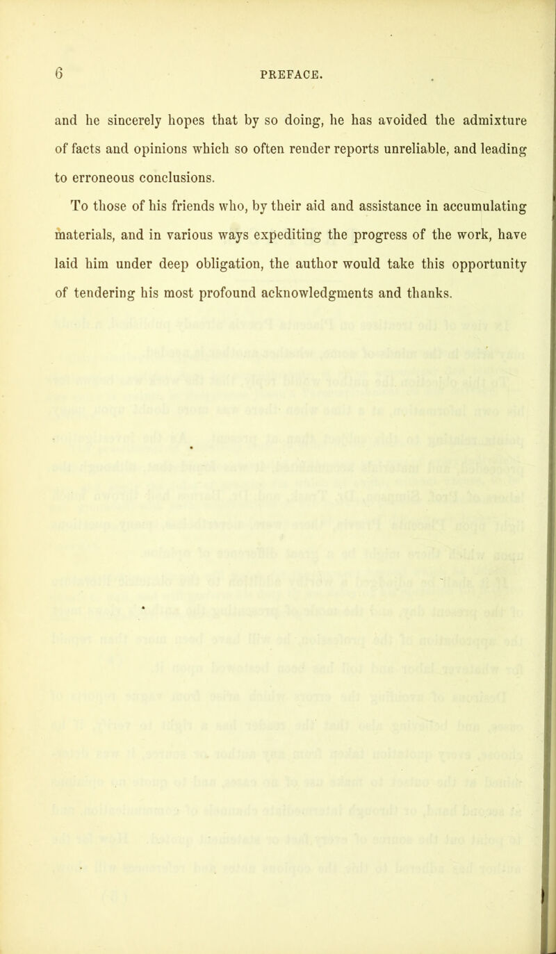 and he sincerely hopes that by so doing, he has avoided the admixture of facts and opinions which so often render reports unreliable, and leading to erroneous conclusions. To those of his friends who, by their aid and assistance in accumulating materials, and in various ways expediting the progress of the work, have laid him under deep obligation, the author would take this opportunity of tendering his most profound acknowledgments and thanks.