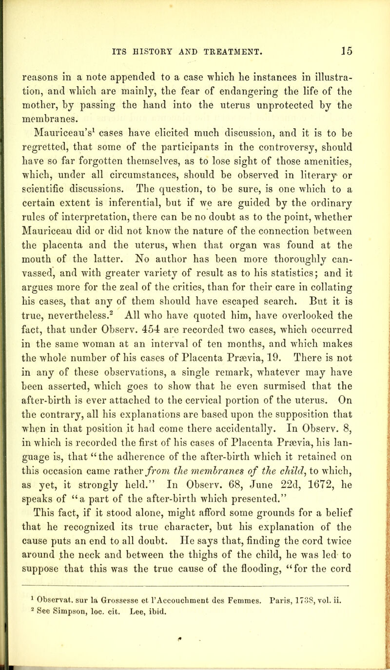 reasons in a note appended to a case which he instances in illustra- tion, and which are mainly, the fear of endangering the life of the mother, by passing the hand into the uterus unprotected by the membranes. Mauriceau’s1 cases have elicited much discussion, and it is to he regretted, that some of the participants in the controversy, should have so far forgotten themselves, as to lose sight of those amenities, which, under all circumstances, should he observed in literary or scientific discussions. The question, to be sure, is one which to a certain extent is inferential, but if we are guided by the ordinary rules of interpretation, there can he no doubt as to the point, whether Mauriceau did or did not know the nature of the connection between the placenta and the uterus, wdien that organ was found at the mouth of the latter. No author has been more thoroughly can- vassed, and with greater variety of result as to his statistics; and it argues more for the zeal of the critics, than for their care in collating his cases, that any of them should have escaped search. But it is true, nevertheless.2 All who have quoted him, have overlooked the fact, that under Observ. 454 are recorded twTo cases, which occurred in the same woman at an interval of ten months, and which makes the whole number of his cases of Placenta Praevia, 19. There is not in any of these observations, a single remark, whatever may have been asserted, which goes to show that he even surmised that the after-birth is ever attached to the cervical portion of the uterus. On the contrary, all his explanations are based upon the supposition that when in that position it had come there accidentally. In Observ. 8, in which is recorded the first of his cases of Placenta Praevia, his lan- guage is, that “ the adherence of the after-birth which it retained on this occasion came rather from the membranes of the child, to which, as yet, it strongly held.” In Observ. 68, June 22d, 1672, lie speaks of “a part of the after-birth which presented.” This fact, if it stood alone, might afford some grounds for a belief that he recognized its true character, but his explanation of the cause puts an end to all doubt. He says that, finding the cord twice around the neck and between the thighs of the child, he was led to suppose that this was the true cause of the flooding, “for the cord 1 Observat. sur la Grossesse et TAccouchment des Femmes. Paris, 1738, vol. ii. 2 See Simpson, loc. cit. Lee, ibid.