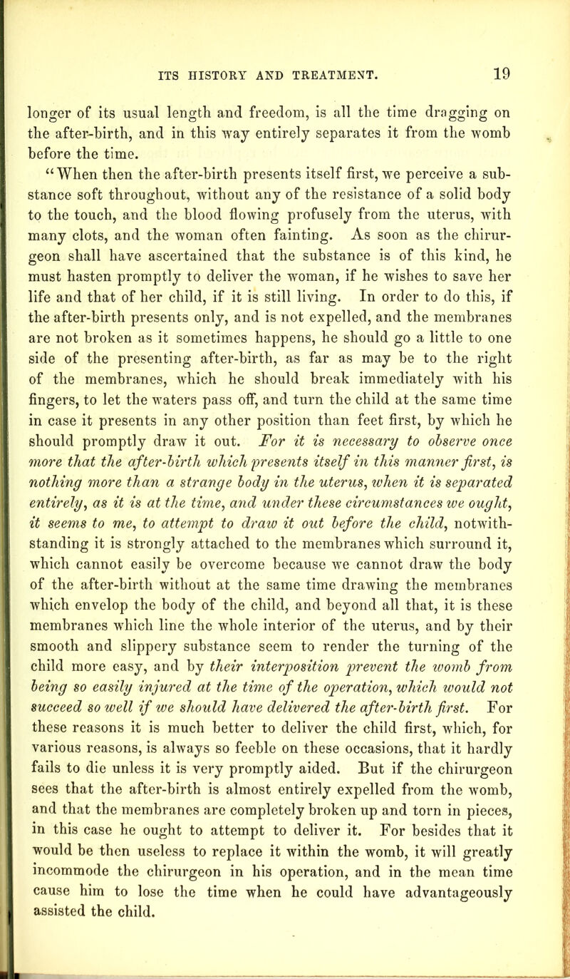 longer of its usual length and freedom, is all the time dragging on the after-birth, and in this way entirely separates it from the womb before the time. “ When then the after-birth presents itself first, we perceive a sub- stance soft throughout, without any of the resistance of a solid body to the touch, and the blood flowing profusely from the uterus, with many clots, and the woman often fainting. As soon as the chirur- geon shall have ascertained that the substance is of this kind, he must hasten promptly to deliver the woman, if he wishes to save her life and that of her child, if it is still living. In order to do this, if the after-birth presents only, and is not expelled, and the membranes are not broken as it sometimes happens, he should go a little to one side of the presenting after-birth, as far as may be to the right of the membranes, which he should break immediately with his fingers, to let the waters pass off*, and turn the child at the same time in case it presents in any other position than feet first, by which he should promptly draw it out. For it is necessary to observe once more that the after-birth which presents itself in this manner first, is nothing more than a strange body in the uterus, ivhen it is separated entirely, as it is at the time, and under these circumstances we ought, it seems to me, to attempt to draiv it out before the child, notwith- standing it is strongly attached to the membranes which surround it, which cannot easily be overcome because we cannot draw the body of the after-birth without at the same time drawing the membranes which envelop the body of the child, and beyond all that, it is these membranes which line the whole interior of the uterus, and by their smooth and slippery substance seem to render the turning of the child more easy, and by their interposition prevent the womb from being so easily injured at the time of the operation, which would not succeed so well if we should have delivered the after-birth first. For these reasons it is much better to deliver the child first, which, for various reasons, is always so feeble on these occasions, that it hardly fails to die unless it is very promptly aided. But if the chirurgeon sees that the after-birth is almost entirely expelled from the womb, and that the membranes are completely broken up and torn in pieces, in this case he ought to attempt to deliver it. For besides that it would be then useless to replace it within the womb, it will greatly incommode the chirurgeon in his operation, and in the mean time cause him to lose the time when he could have advantageously assisted the child.