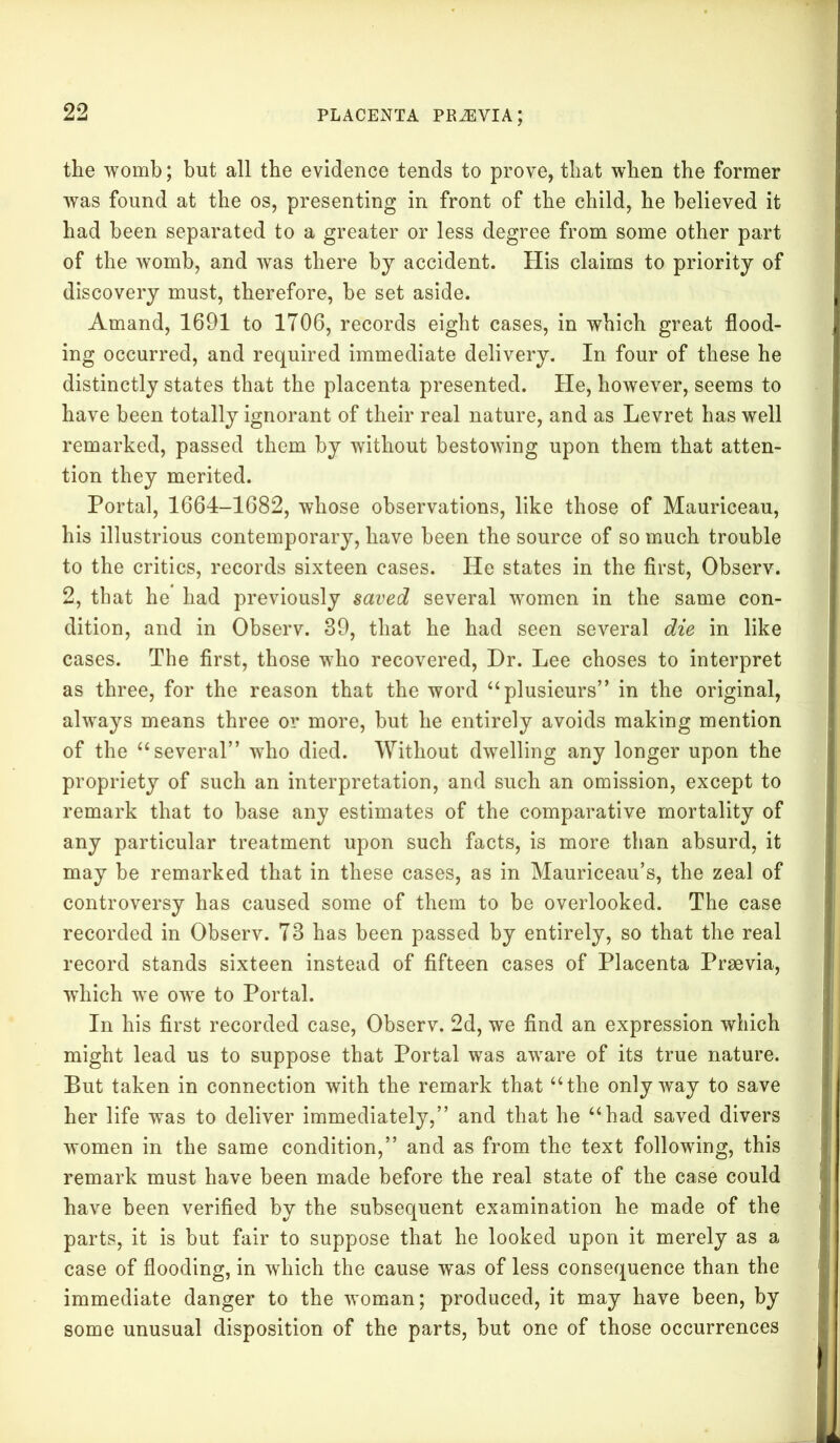 the womb; but all the evidence tends to prove, that when the former was found at the os, presenting in front of the child, he believed it had been separated to a greater or less degree from some other part of the womb, and was there by accident. His claims to priority of discovery must, therefore, he set aside. Amand, 1691 to 1706, records eight cases, in which great flood- ing occurred, and required immediate delivery. In four of these he distinctly states that the placenta presented. He, however, seems to have been totally ignorant of their real nature, and as Levret has well remarked, passed them by without bestowing upon them that atten- tion they merited. Portal, 1664-1682, whose observations, like those of Mauriceau, his illustrious contemporary, have been the source of so much trouble to the critics, records sixteen cases. He states in the first, Observ. 2, that he had previously saved several women in the same con- dition, and in Observ. 39, that he had seen several die in like cases. The first, those who recovered, Dr. Lee choses to interpret as three, for the reason that the word “plusieurs” in the original, always means three or more, but he entirely avoids making mention of the “several” who died. Without dwelling any longer upon the propriety of such an interpretation, and such an omission, except to remark that to base any estimates of the comparative mortality of any particular treatment upon such facts, is more than absurd, it may be remarked that in these cases, as in Mauriceau’s, the zeal of controversy has caused some of them to be overlooked. The case recorded in Observ. 73 has been passed by entirely, so that the real record stands sixteen instead of fifteen cases of Placenta Praevia, which we owe to Portal. In his first recorded case, Observ. 2d, we find an expression which might lead us to suppose that Portal was aware of its true nature. But taken in connection with the remark that “the only way to save her life was to deliver immediately,” and that he “had saved divers women in the same condition,” and as from the text following, this remark must have been made before the real state of the case could have been verified by the subsequent examination he made of the parts, it is but fair to suppose that he looked upon it merely as a case of flooding, in which the cause was of less consequence than the immediate danger to the woman; produced, it may have been, by some unusual disposition of the parts, but one of those occurrences