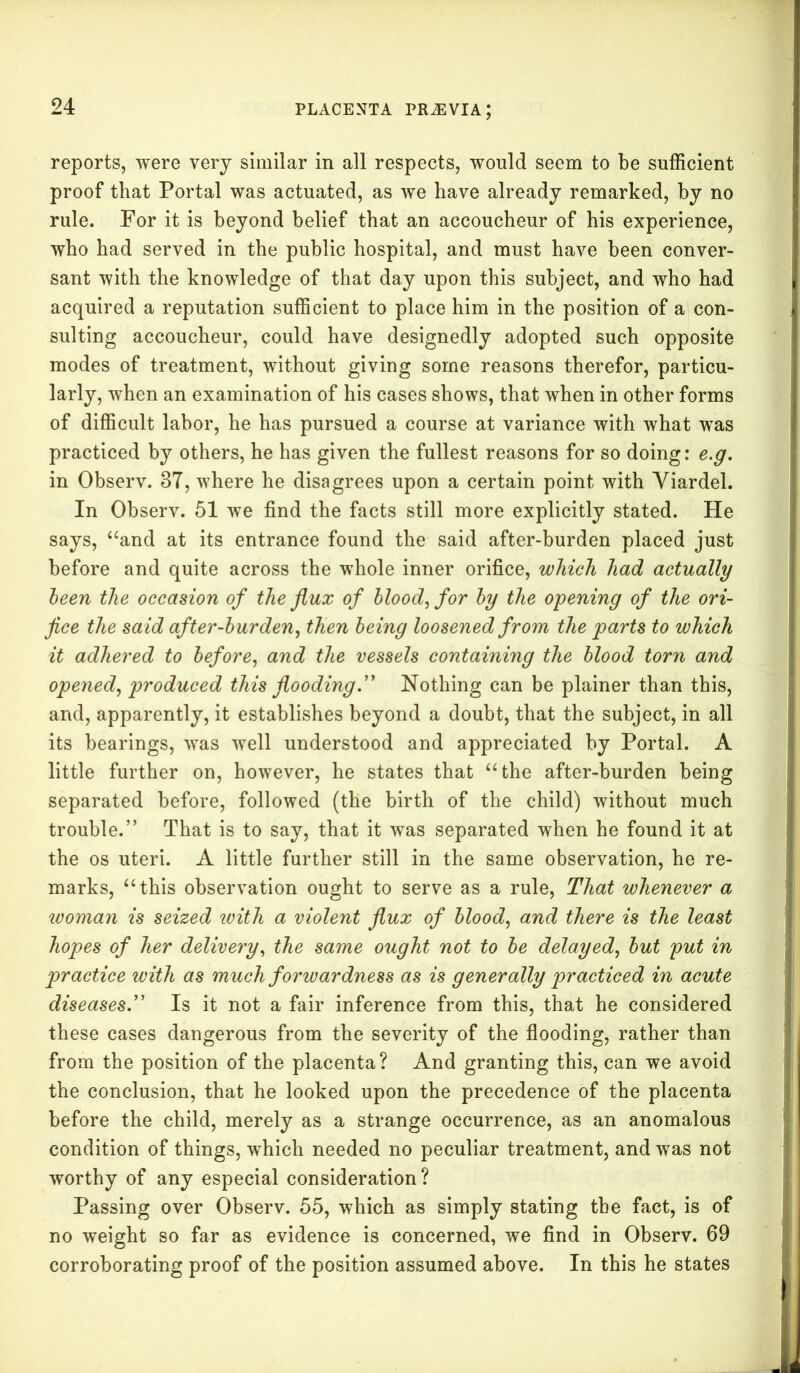 reports, were very similar in all respects, would seem to be sufficient proof that Portal was actuated, as we have already remarked, by no rule. For it is beyond belief that an accoucheur of his experience, who had served in the public hospital, and must have been conver- sant with the knowledge of that day upon this subject, and who had acquired a reputation sufficient to place him in the position of a con- sulting accoucheur, could have designedly adopted such opposite modes of treatment, without giving some reasons therefor, particu- larly, when an examination of his cases shows, that when in other forms of difficult labor, he has pursued a course at variance with what was practiced by others, he has given the fullest reasons for so doing: e.g. in Observ. 37, where he disagrees upon a certain point with Yiardel. In Observ. 51 we find the facts still more explicitly stated. He says, “and at its entrance found the said after-burden placed just before and quite across the whole inner orifice, which had actually been the occasion of the flux of blood, for by the opening of the ori- fice the said after-burden, then being loosened from the parts to which it adhered to before, and the vessels containing the blood torn and opened, produced this flooding.” Nothing can be plainer than this, and, apparently, it establishes beyond a doubt, that the subject, in all its bearings, was well understood and appreciated by Portal. A little further on, however, he states that “the after-burden being separated before, followed (the birth of the child) without much trouble.” That is to say, that it was separated when he found it at the os uteri. A little further still in the same observation, he re- marks, “this observation ought to serve as a rule, That whenever a woman is seized with a violent flux of blood, and there is the least hopes of her delivery, the same ought not to be delayed, but put in practice with as much forwardness as is generally practiced in acute diseases.” Is it not a fair inference from this, that he considered these cases dangerous from the severity of the flooding, rather than from the position of the placenta? And granting this, can we avoid the conclusion, that he looked upon the precedence of the placenta before the child, merely as a strange occurrence, as an anomalous condition of things, which needed no peculiar treatment, and was not worthy of any especial consideration? Passing over Observ. 55, which as simply stating the fact, is of no weight so far as evidence is concerned, we find in Observ. 69 corroborating proof of the position assumed above. In this he states