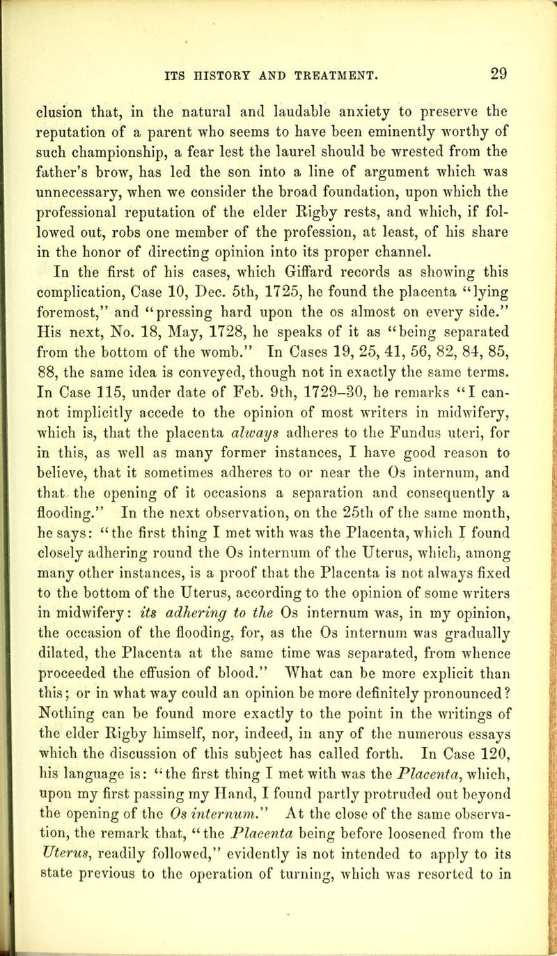 elusion that, in the natural and laudable anxiety to preserve the reputation of a parent who seems to have been eminently worthy of such championship, a fear lest the laurel should be wrested from the father’s brow, has led the son into a line of argument which was unnecessary, when we consider the broad foundation, upon which the professional reputation of the elder Rigby rests, and which, if fol- lowed out, robs one member of the profession, at least, of his share in the honor of directing opinion into its proper channel. In the first of his cases, which Giffard records as showing this complication, Case 10, Dec. 5th, 1725, he found the placenta “lying foremost,” and “pressing hard upon the os almost on every side.” His next, No. 18, May, 1728, he speaks of it as “being separated from the bottom of the womb.” In Cases 19, 25, 41, 56, 82, 84, 85, 88, the same idea is conveyed, though not in exactly the same terms. In Case 115, under date of Feb. 9th, 1729-80, he remarks “I can- not implicitly accede to the opinion of most writers in midwifery, which is, that the placenta always adheres to the Fundus uteri, for in this, as well as many former instances, I have good reason to believe, that it sometimes adheres to or near the Os internum, and that the opening of it occasions a separation and consequently a flooding.” In the next observation, on the 25th of the same month, he says: “the first thing I met with was the Placenta, which I found closely adhering round the Os internum of the Uterus, which, among many other instances, is a proof that the Placenta is not always fixed to the bottom of the Uterus, according to the opinion of some writers in midwifery: its adhering to the Os internum was, in my opinion, the occasion of the flooding, for, as the Os internum was gradually dilated, the Placenta at the same time was separated, from whence proceeded the effusion of blood.” What can be more explicit than this; or in what way could an opinion be more definitely pronounced? Nothing can be found more exactly to the point in the writings of the elder Rigby himself, nor, indeed, in any of the numerous essays which the discussion of this subject has called forth. In Case 120, his language is: “ the first thing I met with was the Placenta, which, upon my first passing my Hand, I found partly protruded out beyond the opening of the Os internum.” At the close of the same observa- tion, the remark that, “the Placenta being before loosened from the Uterus, readily followed,” evidently is not intended to apply to its state previous to the operation of turning, which was resorted to in