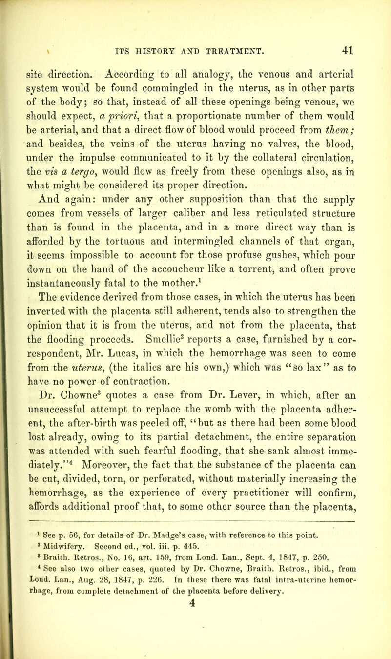 site direction. According to all analogy, the venous and arterial system would be found commingled in the uterus, as in other parts of the body; so that, instead of all these openings being venous, we should expect, a priori, that a proportionate number of them would he arterial, and that a direct flow of blood would proceed from them; and besides, the veins of the uterus having no valves, the blood, under the impulse communicated to it by the collateral circulation, the vis a tergo, would flow as freely from these openings also, as in what might be considered its proper direction. And again: under any other supposition than that the supply comes from vessels of larger caliber and less reticulated structure than is found in the placenta, and in a more direct way than is afforded by the tortuous and intermingled channels of that organ, it seems impossible to account for those profuse gushes, which pour down on the hand of the accoucheur like a torrent, and often prove instantaneously fatal to the mother.1 The evidence derived from those cases, in which the uterus has been inverted with the placenta still adherent, tends also to strengthen the opinion that it is from the uterus, and not from the placenta, that the flooding proceeds. Smellie2 reports a case, furnished by a cor- respondent, Mr. Lucas, in which the hemorrhage was seen to come from the uterus, (the italics are his own,) which was “so lax” as to have no power of contraction. Dr. Chowne3 quotes a case from Dr. Lever, in which, after an unsuccessful attempt to replace the womb with the placenta adher- ent, the after-birth was peeled off, “but as there had been some blood lost already, owing to its partial detachment, the entire separation was attended with such fearful flooding, that she sank almost imme- diately.”4 Moreover, the fact that the substance of the placenta can he cut, divided, torn, or perforated, without materially increasing the hemorrhage, as the experience of every practitioner will confirm, affords additional proof that, to some other source than the placenta, 1 See p. 56, for details of Dr. Madge’s case, with reference to this point. 2 Midwifery. Second ed., vol. iii. p. 445. 8 Braith. Retros., No. 16, art. 159, from Lond. Lan., Sept. 4, 1847, p. 250. 4 See also two other cases, quoted by Dr. Chowne, Braith. Retros., ibid., from Lond. Lan., Aug. 28, 1847, p. 226. In these there was fatal intra-uterine hemor- rhage, from complete detachment of the placenta before delivery. 4