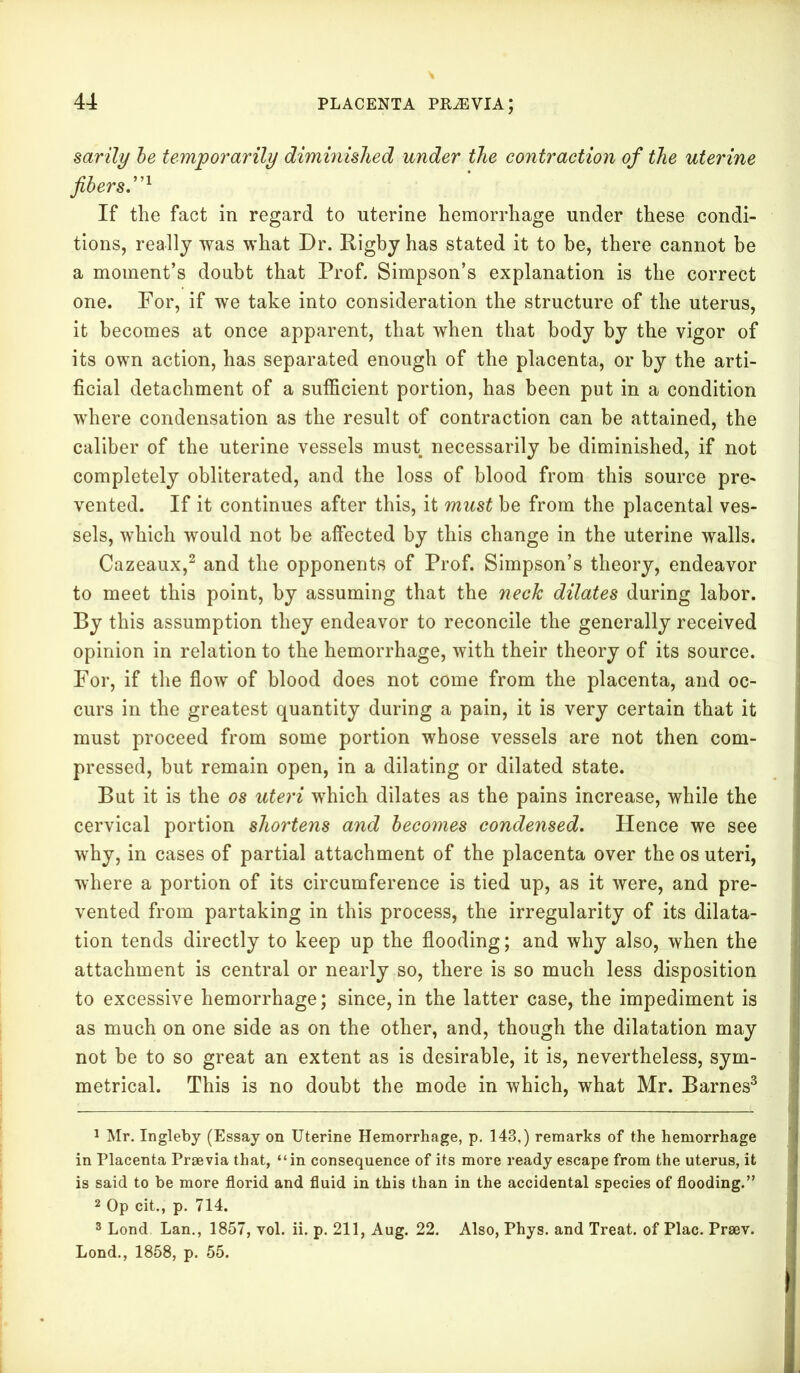 sarily be temporarily diminished under the contraction of the uterine fibers,”1 If the fact in regard to uterine hemorrhage under these condi- tions, really was what Dr. Rigby has stated it to be, there cannot be a moment’s doubt that Prof. Simpson’s explanation is the correct one. For, if we take into consideration the structure of the uterus, it becomes at once apparent, that when that body by the vigor of its own action, has separated enough of the placenta, or by the arti- ficial detachment of a sufficient portion, has been put in a condition where condensation as the result of contraction can be attained, the caliber of the uterine vessels must necessarily be diminished, if not completely obliterated, and the loss of blood from this source pre- vented. If it continues after this, it must be from the placental ves- sels, which would not be affected by this change in the uterine walls. Cazeaux,2 and the opponents of Prof. Simpson’s theory, endeavor to meet this point, by assuming that the neck dilates during labor. By this assumption they endeavor to reconcile the generally received opinion in relation to the hemorrhage, with their theory of its source. For, if the flow of blood does not come from the placenta, and oc- curs in the greatest quantity during a pain, it is very certain that it must proceed from some portion whose vessels are not then com- pressed, but remain open, in a dilating or dilated state. But it is the os uteri which dilates as the pains increase, while the cervical portion shortens and becomes condensed. Hence we see why, in cases of partial attachment of the placenta over the os uteri, where a portion of its circumference is tied up, as it were, and pre- vented from partaking in this process, the irregularity of its dilata- tion tends directly to keep up the flooding; and why also, when the attachment is central or nearly so, there is so much less disposition to excessive hemorrhage; since, in the latter case, the impediment is as much on one side as on the other, and, though the dilatation may not be to so great an extent as is desirable, it is, nevertheless, sym- metrical. This is no doubt the mode in which, what Mr. Barnes3 1 Mr. Ingleby (Essay on Uterine Hemorrhage, p. 143,) remarks of the hemorrhage in Placenta Prsevia that, “in consequence of its more ready escape from the uterus, it is said to be more florid and fluid in this than in the accidental species of flooding.” 2 Op cit., p. 714. 3 Lond Lan., 1857, vol. ii. p. 211, Aug. 22. Also, Phys. and Treat, of Plac. Praev. Lond., 1858, p. 55.