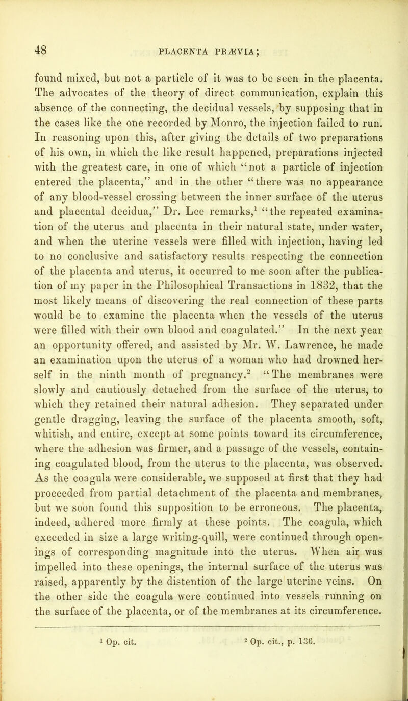 found mixed, but not a particle of it was to be seen in the placenta. The advocates of the theory of direct communication, explain this absence of the connecting, the decidual vessels, by supposing that in the cases like the one recorded by Monro, the injection failed to run. In reasoning upon this, after giving the details of two preparations of his own, in which the like result happened, preparations injected with the greatest care, in one of which “not a particle of injection entered the placenta,” and in the other u there was no appearance of any blood-vessel crossing between the inner surface of the uterus and placental decidua,” Dr. Lee remarks,1 “the repeated examina- tion of the uterus and placenta in their natural state, under water, and when the uterine vessels were filled with injection, having led to no conclusive and satisfactory results respecting the connection of the placenta and uterus, it occurred to me soon after the publica- tion of my paper in the Philosophical Transactions in 1832, that the most likely means of discovering the real connection of these parts would be to examine the placenta when the vessels of the uterus were filled with their own blood and coagulated.” In the next year an opportunity offered, and assisted by Mr. W. Lawrence, he made an examination upon the uterus of a woman who had drowned her- self in the ninth month of pregnancy.2 “The membranes were slowly and cautiously detached from the surface of the uterus, to which they retained their natural adhesion. They separated under gentle dragging, leaving the surface of the placenta smooth, soft, whitish, and entire, except at some points toward its circumference, where the adhesion was firmer, and a passage of the vessels, contain- ing coagulated blood, from the uterus to the placenta, was observed. As the coagula were considerable, we supposed at first that they had proceeded from partial detachment of the placenta and membranes, but we soon found this supposition to be erroneous. The placenta, indeed, adhered more firmly at these points. The coagula, which exceeded in size a large writing-quill, were continued through open- ings of corresponding magnitude into the uterus. When air was impelled into these openings, the internal surface of the uterus was raised, apparently by the distention of the large uterine veins. On the other side the coagula were continued into vessels running on the surface of the placenta, or of the membranes at its circumference.