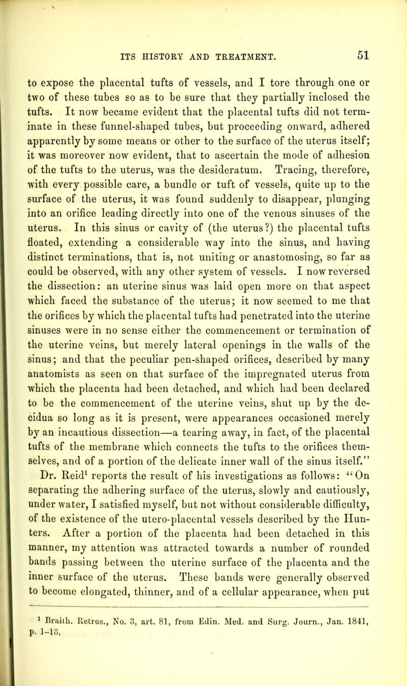 to expose the placental tufts of vessels, and I tore through one or two of these tubes so as to be sure that they partially inclosed the tufts. It now became evident that the placental tufts did not term- inate in these funnel-shaped tubes, but proceeding onward, adhered apparently by some means or other to the surface of the uterus itself; it was moreover now evident, that to ascertain the mode of adhesion of the tufts to the uterus, was the desideratum. Tracing, therefore, with every possible care, a bundle or tuft of vessels, quite up to the surface of the uterus, it was found suddenly to disappear, plunging into an orifice leading directly into one of the venous sinuses of the uterus. In this sinus or cavity of (the uterus?) the placental tufts floated, extending a considerable way into the sinus, and having distinct terminations, that is, not uniting or anastomosing, so far as could be observed, with any other system of vessels. I now reversed the dissection: an uterine sinus was laid open more on that aspect which faced the substance of the uterus; it now seemed to me that the orifices by which the placental tufts had penetrated into the uterine sinuses were in no sense either the commencement or termination of the uterine veins, but merely lateral openings in the walls of the sinus; and that the peculiar pen-shaped orifices, described by many anatomists as seen on that surface of the impregnated uterus from which the placenta had been detached, and which had been declared to he the commencement of the uterine veins, shut up by the de- cidua so long as it is present, were appearances occasioned merely by an incautious dissection—a tearing away, in fact, of the placental tufts of the membrane which connects the tufts to the orifices them- selves, and of a portion of the delicate inner wall of the sinus itself.” Dr. Reid1 reports the result of his investigations as follows: “On separating the adhering surface of the uterus, slowly and cautiously, under water, I satisfied myself, but not without considerable difficulty, of the existence of the utero-placental vessels described by the Hun- ters. After a portion of the placenta had been detached in this manner, my attention was attracted towards a number of rounded bands passing between the uterine surface of the placenta and the inner surface of the uterus. These bands were generally observed to become elongated, thinner, and of a cellular appearance, when put 1 Braith. Retros., No. 3, art. 81, from Edin. Med. and Surg. Journ., Jan. 1841, p. 1-13.